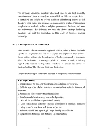 34
The strategic leadership literature ideas and concepts are built upon the
voluminous work done previously on leadership from different perspectives. It
is instructive and helpful to see the evolution of leadership theory as each
theorist’s work builds and expands on predecessors’ studies. Following are
samples from academic, military, religion, government, business, and even
law enforcement, that informed not only the above strategic leadership
literature, but build the foundation for this study of Trentyre strategic
leadership.
11.1.2.2 Management and Leadership
Some writers take an academic approach, and in order to break down the
aspects into segments that can be analyzed and explained, they separate
duties and/or actions into the categories of leaders compared to managers.
Often the definitions for managers, while not named as such, are closely
aligned with tactical leading while definitions of leaders are similar to
strategic leading. The following list is one illustration.
Conger and Kanungo’s Differences between Managership and Leadership
A Manager Work
1. Engages in day-to-day activities: Maintains and allocates resources.
2. Exhibits supervisory behaviour: Acts to make others maintain standard job
behaviour.
3. Administers subsystems within organizations.
4. Asks how and when to engage in standard practice.
5. Acts within established organizational culture.
6. Uses transactional influence: Induces compliance in manifest behaviour
using rewards, sanctions, and formal authority.
7. Relies on control strategies to get things done by subordinates.
8. Supports the status quo and stabilizes the organization.
 