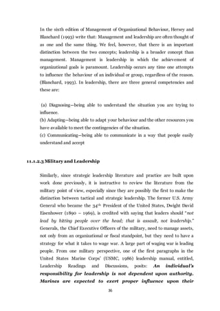 36
In the sixth edition of Management of Organizational Behaviour, Hersey and
Blanchard (1993) write that: Management and leadership are often thought of
as one and the same thing. We feel, however, that there is an important
distinction between the two concepts; leadership is a broader concept than
management. Management is leadership in which the achievement of
organizational goals is paramount. Leadership occurs any time one attempts
to influence the behaviour of an individual or group, regardless of the reason.
(Blanchard, 1993). In leadership, there are three general competencies and
these are:
(a) Diagnosing—being able to understand the situation you are trying to
influence.
(b) Adapting—being able to adapt your behaviour and the other resources you
have available to meet the contingencies of the situation.
(c) Communicating—being able to communicate in a way that people easily
understand and accept
11.1.2.3 Military and Leadership
Similarly, since strategic leadership literature and practice are built upon
work done previously, it is instructive to review the literature from the
military point of view, especially since they are possibly the first to make the
distinction between tactical and strategic leadership. The former U.S. Army
General who became the 34th President of the United States, Dwight David
Eisenhower (1890 – 1969), is credited with saying that leaders should “not
lead by hitting people over the head; that is assault, not leadership.”
Generals, the Chief Executive Officers of the military, need to manage assets,
not only from an organizational or fiscal standpoint, but they need to have a
strategy for what it takes to wage war. A large part of waging war is leading
people. From one military perspective, one of the first paragraphs in the
United States Marine Corps’ (USMC, 1986) leadership manual, entitled,
Leadership Readings and Discussions, posits: An individual’s
responsibility for leadership is not dependent upon authority.
Marines are expected to exert proper influence upon their
 