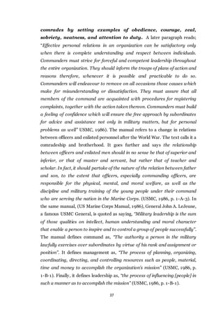 37
comrades by setting examples of obedience, courage, zeal,
sobriety, neatness, and attention to duty. A later paragraph reads;
“Effective personal relations in an organization can be satisfactory only
when there is complete understanding and respect between individuals.
Commanders must strive for forceful and competent leadership throughout
the entire organization. They should inform the troops of plans of action and
reasons therefore, whenever it is possible and practicable to do so.
Commanders will endeavour to remove on all occasions those causes which
make for misunderstanding or dissatisfaction. They must assure that all
members of the command are acquainted with procedures for registering
complaints, together with the action taken thereon. Commanders must build
a feeling of confidence which will ensure the free approach by subordinates
for advice and assistance not only in military matters, but for personal
problems as well” USMC, 1986). The manual refers to a change in relations
between officers and enlisted personnel after the World War. The text calls it a
comradeship and brotherhood. It goes further and says the relationship
between officers and enlisted men should in no sense be that of superior and
inferior, or that of master and servant, but rather that of teacher and
scholar. In fact, it should partake of the nature of the relation between father
and son, to the extent that officers, especially commanding officers, are
responsible for the physical, mental, and moral welfare, as well as the
discipline and military training of the young people under their command
who are serving the nation in the Marine Corps. (USMC, 1986, p. 1-A-3). In
the same manual, (US Marine Corps Manual, 1986), General John A. LeJeune,
a famous USMC General, is quoted as saying, “Military leadership is the sum
of those qualities on intellect, human understanding and moral character
that enable a person to inspire and to control a group of people successfully”.
The manual defines command as, “The authority a person in the military
lawfully exercises over subordinates by virtue of his rank and assignment or
position”. It defines management as, “The process of planning, organizing,
coordinating, directing, and controlling resources such as people, material,
time and money to accomplish the organization’s mission” (USMC, 1986, p.
1-B-1). Finally, it defines leadership as, “the process of influencing [people] in
such a manner as to accomplish the mission” (USMC, 1986, p. 1-B-1).
 