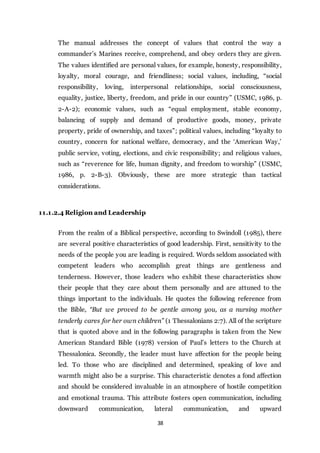 38
The manual addresses the concept of values that control the way a
commander’s Marines receive, comprehend, and obey orders they are given.
The values identified are personal values, for example, honesty, responsibility,
loyalty, moral courage, and friendliness; social values, including, “social
responsibility, loving, interpersonal relationships, social consciousness,
equality, justice, liberty, freedom, and pride in our country” (USMC, 1986, p.
2-A-2); economic values, such as “equal employment, stable economy,
balancing of supply and demand of productive goods, money, private
property, pride of ownership, and taxes”; political values, including “loyalty to
country, concern for national welfare, democracy, and the ‘American Way,’
public service, voting, elections, and civic responsibility; and religious values,
such as “reverence for life, human dignity, and freedom to worship” (USMC,
1986, p. 2-B-3). Obviously, these are more strategic than tactical
considerations.
11.1.2.4 Religion and Leadership
From the realm of a Biblical perspective, according to Swindoll (1985), there
are several positive characteristics of good leadership. First, sensitivity to the
needs of the people you are leading is required. Words seldom associated with
competent leaders who accomplish great things are gentleness and
tenderness. However, those leaders who exhibit these characteristics show
their people that they care about them personally and are attuned to the
things important to the individuals. He quotes the following reference from
the Bible, “But we proved to be gentle among you, as a nursing mother
tenderly cares for her own children” (1 Thessalonians 2:7). All of the scripture
that is quoted above and in the following paragraphs is taken from the New
American Standard Bible (1978) version of Paul’s letters to the Church at
Thessalonica. Secondly, the leader must have affection for the people being
led. To those who are disciplined and determined, speaking of love and
warmth might also be a surprise. This characteristic denotes a fond affection
and should be considered invaluable in an atmosphere of hostile competition
and emotional trauma. This attribute fosters open communication, including
downward communication, lateral communication, and upward
 