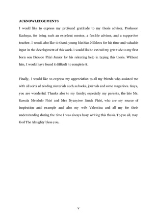 V
ACKNOWLEDGEMENTS
I would like to express my profound gratitude to my thesis advisor, Professor
Kachepa, for being such an excellent mentor, a flexible advisor, and a supportive
teacher. I would also like to thank young Mathias Ndhlovu for his time and valuable
input in the development of this work. I would like to extend my gratitude to my first
born son Dickson Phiri Junior for his relenting help in typing this thesis. Without
him, I would have found it difficult to complete it.
Finally, I would like to express my appreciation to all my friends who assisted me
with all sorts of reading materials such as books, journals and some magazines. Guys,
you are wonderful. Thanks also to my family; especially my parents, the late Mr.
Kawala Mendulo Phiri and Mrs Nyanyiwe Banda Phiri, who are my source of
inspiration and example and also my wife Valentina and all my for their
understanding during the time I was always busy writing this thesis. To you all, may
God The Almighty bless you.
 