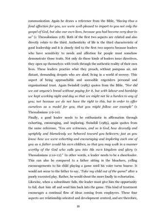 39
communication. Again he draws a reference from the Bible, “Having thus a
fond affection for you, we were well-pleased to impart to you not only the
gospel of God, but also our own lives, because you had become very dear to
us” (1 Thessalonians 2:8). Both of the first two aspects are related and also
directly relate to the third. Authenticity of life is the third characteristic of
good leadership and it is closely tied to the first two aspects because leaders
who have sensitivity to needs and affection for people must somehow
demonstrate those traits. Not only do these kinds of leaders issue directives,
they open up themselves with truth through the authentic reality of their own
lives. These leaders practice what they preach, without pompous air, not
distant, demanding despots who are aloof, living in a world of secrecy. This
aspect of being approachable and accessible engenders personal and
organizational trust. Again Swindoll (1985) quotes from the Bible, “Nor did
we eat anyone’s bread without paying for it, but with labour and hardship
we kept working night and day so that we might not be a burden to any of
you; not because we do not have the right to this, but in order to offer
ourselves as a model for you, that you might follow our example” (1
Thessalonians 2:9-10).
Finally, a good leader needs to be enthusiastic in affirmation through
exhorting, encouraging, and imploring. Swindoll (1985), again quotes from
the same reference, “You are witnesses, and so is God, how devoutly and
uprightly and blamelessly we behaved toward you believers; just as you
know how we were exhorting and encouraging and imploring each one of
you as a father would his own children, so that you may walk in a manner
worthy of the God who calls you into His own kingdom and glory (1
Thessalonians 2:10-12).” In other words, a leader needs to be a cheerleader.
This can also be compared to a father sitting in the bleachers, yelling
encouragements to his child playing a game until his voice turns hoarse. It
would not occur to the father to say, ‘Take my child out of the game!’ after a
poorly executed play. Rather, he would shout the more loudly in exhortation.
Likewise, when a subordinate fails, the leader must give him the opportunity
to fail, dust him off and send him back into the game. This kind of treatment
encourages a continual flow of ideas coming from employees. These four
aspects are relationship oriented and development centred, and are therefore,
 