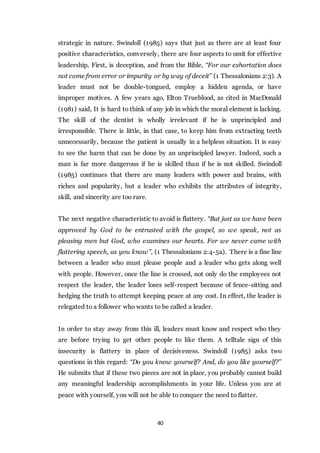 40
strategic in nature. Swindoll (1985) says that just as there are at least four
positive characteristics, conversely, there are four aspects to omit for effective
leadership. First, is deception, and from the Bible, “For our exhortation does
not come from error or impurity or by way of deceit” (1 Thessalonians 2:3). A
leader must not be double-tongued, employ a hidden agenda, or have
improper motives. A few years ago, Elton Trueblood, as cited in MacDonald
(1981) said, It is hard to think of any job in which the moral element is lacking.
The skill of the dentist is wholly irrelevant if he is unprincipled and
irresponsible. There is little, in that case, to keep him from extracting teeth
unnecessarily, because the patient is usually in a helpless situation. It is easy
to see the harm that can be done by an unprincipled lawyer. Indeed, such a
man is far more dangerous if he is skilled than if he is not skilled. Swindoll
(1985) continues that there are many leaders with power and brains, with
riches and popularity, but a leader who exhibits the attributes of integrity,
skill, and sincerity are too rare.
The next negative characteristic to avoid is flattery. “But just as we have been
approved by God to be entrusted with the gospel, so we speak, not as
pleasing men but God, who examines our hearts. For we never came with
flattering speech, as you know”, (1 Thessalonians 2:4-5a). There is a fine line
between a leader who must please people and a leader who gets along well
with people. However, once the line is crossed, not only do the employees not
respect the leader, the leader loses self-respect because of fence-sitting and
hedging the truth to attempt keeping peace at any cost. In effect, the leader is
relegated to a follower who wants to be called a leader.
In order to stay away from this ill, leaders must know and respect who they
are before trying to get other people to like them. A telltale sign of this
insecurity is flattery in place of decisiveness. Swindoll (1985) asks two
questions in this regard: “Do you know yourself? And, do you like yourself?”
He submits that if these two pieces are not in place, you probably cannot build
any meaningful leadership accomplishments in your life. Unless you are at
peace with yourself, you will not be able to conquer the need to flatter.
 