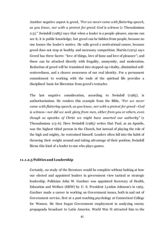 41
Another negative aspect is greed, “For we never came with flattering speech,
as you know, nor with a pretext for greed. God is witness (1 Thessalonians
2:5).” Swindoll (1985) says that when a leader is a people-pleaser, anyone can
see it, it is public knowledge; but greed can be hidden from people, because no
one knows the leader’s motive. He calls greed a motivational cancer, because
greed does not stop at healthy and necessary competition. Martin (1974) says
Greed has three facets: “love of things, love of fame and love of pleasure”; and
these can be attacked directly with frugality, anonymity, and moderation.
Reduction of greed will be translated into stepped-up vitality, diminished self-
centeredness, and a clearer awareness of our real identity. For a permanent
commitment to working with the tools of the spiritual life provides a
disciplined basis for liberation from greed’s tentacles.
The last negative consideration, according to Swindoll (1985), is
authoritarianism. He renders this example from the Bible, “For we never
came with flattering speech, as you know, nor with a pretext for greed—God
is witness—nor did we seek glory from men, either from you or others, even
though as apostles of Christ we might have asserted our authority” (1
Thessalonians 2:5-6). Here Swindoll (1985) writes that Paul, as an Apostle,
was the highest titled person in the Church, but instead of playing the role of
the high and mighty, he restrained himself. Leaders often fall into the habit of
throwing their weight around and taking advantage of their position. Swindoll
likens this kind of a leader to one who plays games.
11.1.2.5 Politics and Leadership
Certainly, no study of the literature would be complete without looking at how
our elected and appointed leaders in government view tactical or strategic
leadership. Politician John W. Gardner was appointed Secretary of Health,
Education and Welfare (HEW) by U. S. President Lyndon Johnson’s in 1965.
Gardner made a career in working on Government issues, both in and out of
Government service, first at a post teaching psychology at Connecticut College
for Women. He then began Government employment in analyzing enemy
propaganda broadcast to Latin America. World War II attracted him to the
 