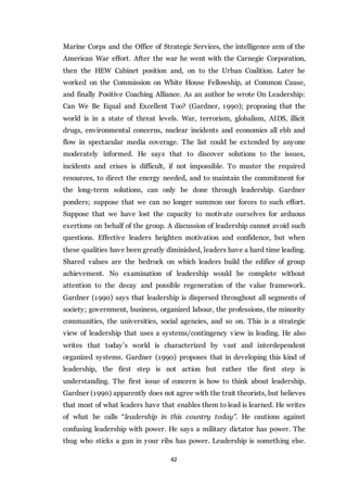 42
Marine Corps and the Office of Strategic Services, the intelligence arm of the
American War effort. After the war he went with the Carnegie Corporation,
then the HEW Cabinet position and, on to the Urban Coalition. Later he
worked on the Commission on White House Fellowship, at Common Cause,
and finally Positive Coaching Alliance. As an author he wrote On Leadership:
Can We Be Equal and Excellent Too? (Gardner, 1990); proposing that the
world is in a state of threat levels. War, terrorism, globalism, AIDS, illicit
drugs, environmental concerns, nuclear incidents and economics all ebb and
flow in spectacular media coverage. The list could be extended by anyone
moderately informed. He says that to discover solutions to the issues,
incidents and crises is difficult, if not impossible. To muster the required
resources, to direct the energy needed, and to maintain the commitment for
the long-term solutions, can only be done through leadership. Gardner
ponders; suppose that we can no longer summon our forces to such effort.
Suppose that we have lost the capacity to motivate ourselves for arduous
exertions on behalf of the group. A discussion of leadership cannot avoid such
questions. Effective leaders heighten motivation and confidence, but when
these qualities have been greatly diminished, leaders have a hard time leading.
Shared values are the bedrock on which leaders build the edifice of group
achievement. No examination of leadership would be complete without
attention to the decay and possible regeneration of the value framework.
Gardner (1990) says that leadership is dispersed throughout all segments of
society; government, business, organized labour, the professions, the minority
communities, the universities, social agencies, and so on. This is a strategic
view of leadership that uses a systems/contingency view in leading. He also
writes that today’s world is characterized by vast and interdependent
organized systems. Gardner (1990) proposes that in developing this kind of
leadership, the first step is not action but rather the first step is
understanding. The first issue of concern is how to think about leadership.
Gardner (1990) apparently does not agree with the trait theorists, but believes
that most of what leaders have that enables them to lead is learned. He writes
of what he calls “leadership in this country today”. He cautions against
confusing leadership with power. He says a military dictator has power. The
thug who sticks a gun in your ribs has power. Leadership is something else.
 