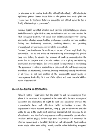 43
He also says not to confuse leadership with official authority, which is simply
legitimized power. Meter maids have it; the person who audits your tax
returns has it. Confusion between leadership and official authority has a
deadly effect on large organizations”.
Gardner (1990) says that a leader must exercise political judgment, achieve
workable unity in a pluralistic society, establish trust and serve as a symbol for
what the agency is about. The leader must enable and empower by, sharing
information, sharing power, building confidence, removing barriers, seeking,
finding, and husbanding resources, resolving conflicts, and providing
organizational arrangements appropriate to group effort.
Gardner (1990) addresses the media aspect as part of the strategic leadership
perspective. That is, the means of communicating are unimaginably greater
than ever before. So despite the wonders of modern communication, the
leader has to compete with other distractions, both in giving and receiving
information. Gardner (1990) also writes about the importance of networking,
(the process of creating or maintaining a pattern of informal linkages among
individuals or institutions). Likewise, building community among constituents
of all types is not just another of the innumerable requirements of
contemporary leadership. It is one of the highest and most essential skills a
leader can command.
11.1.2.6 Leadership and Motivation
Richard Holden (1994) wrote that the ability to get the organization from
where it is to where it is supposed to be rests with the twin concepts of
leadership and motivation. It might be said that leadership provides the
organization’s focus and objectives, while motivation provides the
organization’s will to succeed. (Holden, 1994, p. 46). He also wrote that the
ability to lead is the single most important managerial skill possessed by an
administrator, and that leadership assumes willingness on the part of others
to follow. Holden (1994) further says that the primary skill necessary for
effective management is the ability to interact well with people. Additionally, a
leader needs vision, sales ability, tenacity and be skilled in building a support
 
