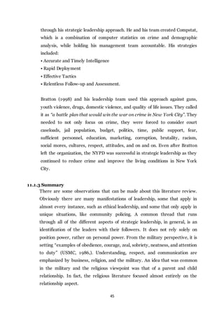 45
through his strategic leadership approach. He and his team created Compstat,
which is a combination of computer statistics on crime and demographic
analysis, while holding his management team accountable. His strategies
included:
• Accurate and Timely Intelligence
• Rapid Deployment
• Effective Tactics
• Relentless Follow-up and Assessment.
Bratton (1998) and his leadership team used this approach against guns,
youth violence, drugs, domestic violence, and quality of life issues. They called
it as “a battle plan that would win the war on crime in New York City”. They
needed to not only focus on crime, they were forced to consider court
caseloads, jail population, budget, politics, time, public support, fear,
sufficient personnel, education, marketing, corruption, brutality, racism,
social mores, cultures, respect, attitudes, and on and on. Even after Bratton
left the organization, the NYPD was successful in strategic leadership as they
continued to reduce crime and improve the living conditions in New York
City.
11.1.3 Summary
There are some observations that can be made about this literature review.
Obviously there are many manifestations of leadership, some that apply in
almost every instance, such as ethical leadership, and some that only apply in
unique situations, like community policing. A common thread that runs
through all of the different aspects of strategic leadership, in general, is an
identification of the leaders with their followers. It does not rely solely on
position power, rather on personal power. From the military perspective, it is
setting “examples of obedience, courage, zeal, sobriety, neatness, and attention
to duty” (USMC, 1986,). Understanding, respect, and communication are
emphasized by business, religion, and the military. An idea that was common
in the military and the religious viewpoint was that of a parent and child
relationship. In fact, the religious literature focused almost entirely on the
relationship aspect.
 