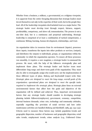 46
Whether from a business, a military, a governmental, or a religious viewpoint,
it is apparent from the entire foregoing discussion that strategic leaders must
invest themselves not only in the expertise of their work, but in the people they
lead. All of the leadership viewpoints cited included trust as a major factor. The
strategic leader must develop trust through respect, fairness, support,
predictability, competency, and above all, communication. The process is not a
one-shot deal, but is a continuous and perpetual undertaking. Strategic
leadership is comprised of at least a combination of tactical competencies, a
continuous lifelong learning, human development, relationships, and trust.
An organization takes in resources from its environment (inputs), processes
these inputs, transforms the inputs into other products or services, (output),
and distributes the outputs to individuals, groups, or organizations within the
community in which the organization operates. To ensure all these processes
run smoothly, it requires a sure magician; a strategic leader to command the
process. He must, with the help of his followers strategically plan and
implement those plans. The strategic leader and his/her team must
differentiate long-range and short-term goals of the organization. They must
also be able to strategically assign who would carry out the implementation of
these different types of plans. Roberg and Kuykendall (1990) write that;
Strategic plans are designed to meet the long-range, overall goals of the
organization; operational plans are designed to meet the specific tasks
required to implement the strategic plans. Strategic plans focus on external
environmental factors that affect how the goals and objectives of the
organization will be defined and achieved. Thus, important environmental
factors that any strategic leader should consider in developing strategic
planning include followers(employees), government, economy, competition,
internal business demands, crime rate, technology and community attitudes,
especially regarding the provision of social services and how order
maintenance activities are handled (Roberg and Kirchhoff, 1985, pp. 133-153).
Criteria used to measure these factors may include population trends and
geographic dispersion, number of businesses and geographic dispersion, retail
sales trends, employment trends, crime analysis (e.g., Uniformed Crime
 