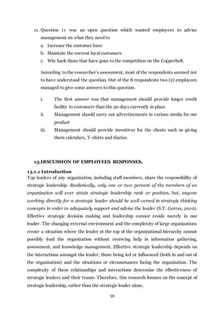 59
11. Question 11 was an open question which wanted employees to advise
management on what they need to
a. Increase the customer base
b. Maintain the current loyal customers
c. Win back those that have gone to the competition on the Copperbelt.
According to the researcher’s assessment, most of the respondents seemed not
to have understood the question. Out of the 8 respondents two (2) employees
managed to give some answers to this question.
i. The first answer was that management should provide longer credit
facility to customers than the 30 days currently in place.
ii. Management should carry out advertisements in various media for our
product
iii. Management should provide incentives for the clients such as giving
them calendars, T-shirts and diaries.
13.DISCUSSION OF EMPLOYEES RESPONSES.
13.1.1 Introduction
Top leaders of any organization, including staff members, share the responsibility of
strategic leadership. Realistically, only one or two percent of the members of an
organization will ever attain strategic leadership rank or position, but, anyone
working directly for a strategic leader should be well-versed in strategic thinking
concepts in order to adequately support and advise the leader (S.T. Gerras, 2010).
Effective strategic decision making and leadership cannot reside merely in one
leader. The changing external environment and the complexity of large organizations
create a situation where the leader at the top of the organizational hierarchy cannot
possibly lead the organization without receiving help in information gathering,
assessment, and knowledge management. Effective strategic leadership depends on
the interactions amongst the leader, those being led or influenced (both in and out of
the organization) and the situations or circumstances facing the organization. The
complexity of these relationships and interactions determine the effectiveness of
strategic leaders and their teams. Therefore, this research focuses on the concept of
strategic leadership, rather than the strategic leader alone.
 