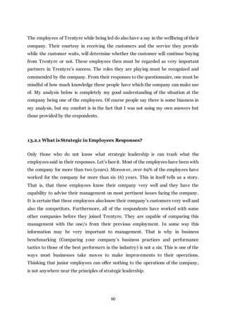 60
The employees of Trentyre while being led do also have a say in the wellbeing of their
company. Their courtesy in receiving the customers and the service they provide
while the customer waits, will determine whether the customer will continue buying
from Trentyre or not. These employees then must be regarded as very important
partners in Trentyre’s success. The roles they are playing must be recognized and
commended by the company. From their responses to the questionnaire, one must be
mindful of how much knowledge these people have which the company can make use
of. My analysis below is completely my good understanding of the situation at the
company being one of the employees. Of course people say there is some biasness in
my analysis, but my comfort is in the fact that I was not using my own answers but
those provided by the respondents.
13.2.1 What is Strategic in Employees Responses?
Only those who do not know what strategic leadership is can trash what the
employees said in their responses. Let’s face it. Most of the employees have been with
the company for more than two (years). Moreover, over 69% of the employees have
worked for the company for more than six (6) years. This in itself tells us a story.
That is, that these employees know their company very well and they have the
capability to advise their management on most pertinent issues facing the company.
It is certain that these employees also know their company’s customers very well and
also the competitors. Furthermore, all of the respondents have worked with some
other companies before they joined Trentyre. They are capable of comparing this
management with the one/s from their previous employment. In some way this
information may be very important to management. That is why in business
benchmarking (Comparing your company’s business practices and performance
tactics to those of the best performers in the industry) is not a sin. This is one of the
ways most businesses take moves to make improvements to their operations.
Thinking that junior employees can offer nothing to the operations of the company,
is not anywhere near the principles of strategic leadership.
 