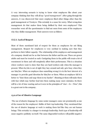 61
A very interesting scenario is trying to know what employees like about your
company thinking that they will all say “good management”. After going through the
answers, it was discovered that more employees liked other things other than the
good management at Trentyre. This certainly is a cause for worry. What wrong does
management do that makes them being disliked by their own employees? This
researcher went off the questionnaire to find out more from some of the employees
why they dislike management. Their answers were as follows:
13.2.1. Lack of Respect
Most of them mentioned lack of respect for them as employees for not liking
management. Respect for employees is very cardinal in making sure that they
perform to their fullest capacity. The relationship of the employees and management
of a company should not be as that between the father and the son. These are grown
adults and must be treated as such. Castigating them in the public will create a lot of
resentment in them and will completely affect their performance. This is a situation
where workers want to show that they are hard workers only when the manager is
present. When he/she is out of sight they lazy around and only gets busy when they
see him/her. When an employee does something wrong it is in the best interest of a
manager to provide good direction for him/her or them. When an employee fail it is
better to “dust them and urge them to try harder”. Shouting at them will make them
with fear which may further lead into them making many more mistakes. So there
will be a lot of time wasting and as it were in the principles of “Just – In – Time”, this
is a great cost to the company.
13.2.2 Use of Abusive Language
The use of abusive language by some senior managers came out prominently as one
of the reason for the employees’ dislike of their top leadership. They mentioned that
the use of abusive language at work is making them feel like they are not human
beings. This certainly is a danger to strategic leadership. Such type of leadership will
cause negative publicity on itself. The same disgruntled workers will peddle negative
 