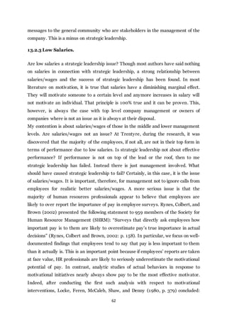 62
messages to the general community who are stakeholders in the management of the
company. This is a minus on strategic leadership.
13.2.3 Low Salaries.
Are low salaries a strategic leadership issue? Though most authors have said nothing
on salaries in connection with strategic leadership, a strong relationship between
salaries/wages and the success of strategic leadership has been found. In most
literature on motivation, it is true that salaries have a diminishing marginal effect.
They will motivate someone to a certain level and anymore increases in salary will
not motivate an individual. That principle is 100% true and it can be proven. This,
however, is always the case with top level company management or owners of
companies where is not an issue as it is always at their disposal.
My contention is about salaries/wages of those in the middle and lower management
levels. Are salaries/wages not an issue? At Trentyre, during the research, it was
discovered that the majority of the employees, if not all, are not in their top form in
terms of performance due to low salaries. Is strategic leadership not about effective
performance? If performance is not on top of the lead or the roof, then to me
strategic leadership has failed. Instead there is just management involved. What
should have caused strategic leadership to fail? Certainly, in this case, it is the issue
of salaries/wages. It is important, therefore, for management not to ignore calls from
employees for realistic better salaries/wages. A more serious issue is that the
majority of human resources professionals appear to believe that employees are
likely to over report the importance of pay in employee surveys. Rynes, Colbert, and
Brown (2002) presented the following statement to 959 members of the Society for
Human Resource Management (SHRM): “Surveys that directly ask employees how
important pay is to them are likely to overestimate pay’s true importance in actual
decisions” (Rynes, Colbert and Brown, 2002: p. 158). In particular, we focus on well-
documented findings that employees tend to say that pay is less important to them
than it actually is. This is an important point because if employees’ reports are taken
at face value, HR professionals are likely to seriously underestimate the motivational
potential of pay. In contrast, analytic studies of actual behaviors in response to
motivational initiatives nearly always show pay to be the most effective motivator.
Indeed, after conducting the first such analysis with respect to motivational
interventions, Locke, Feren, McCaleb, Shaw, and Denny (1980, p. 379) concluded:
 