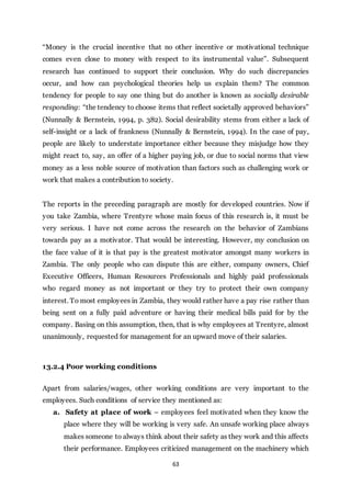 63
“Money is the crucial incentive that no other incentive or motivational technique
comes even close to money with respect to its instrumental value”. Subsequent
research has continued to support their conclusion. Why do such discrepancies
occur, and how can psychological theories help us explain them? The common
tendency for people to say one thing but do another is known as socially desirable
responding: “the tendency to choose items that reflect societally approved behaviors”
(Nunnally & Bernstein, 1994, p. 382). Social desirability stems from either a lack of
self-insight or a lack of frankness (Nunnally & Bernstein, 1994). In the case of pay,
people are likely to understate importance either because they misjudge how they
might react to, say, an offer of a higher paying job, or due to social norms that view
money as a less noble source of motivation than factors such as challenging work or
work that makes a contribution to society.
The reports in the preceding paragraph are mostly for developed countries. Now if
you take Zambia, where Trentyre whose main focus of this research is, it must be
very serious. I have not come across the research on the behavior of Zambians
towards pay as a motivator. That would be interesting. However, my conclusion on
the face value of it is that pay is the greatest motivator amongst many workers in
Zambia. The only people who can dispute this are either, company owners, Chief
Executive Officers, Human Resources Professionals and highly paid professionals
who regard money as not important or they try to protect their own company
interest. To most employees in Zambia, they would rather have a pay rise rather than
being sent on a fully paid adventure or having their medical bills paid for by the
company. Basing on this assumption, then, that is why employees at Trentyre, almost
unanimously, requested for management for an upward move of their salaries.
13.2.4 Poor working conditions
Apart from salaries/wages, other working conditions are very important to the
employees. Such conditions of service they mentioned as:
a. Safety at place of work – employees feel motivated when they know the
place where they will be working is very safe. An unsafe working place always
makes someone to always think about their safety as they work and this affects
their performance. Employees criticized management on the machinery which
 
