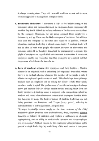 64
is always breaking down. They said these old machines are not safe to work
with and appealed to management to replace them.
b. Education allowance – education is key to the understanding of the
company’s vision and mission statement by employees. Some employees told
me that they find it difficult to understand some of the literature sent to them
by the company. Moreover, the age group amongst these employees is
between 25 and 35. These are the likely managers of the future. But will they
take over the company as illiterates and expected to perform. Without
education, strategic leadership is almost a non-starter. A strategic leader will
not be able to work with people who cannot interpret or understand the
company vision. It is, therefore, important for management to consider the
plight of employees as regards their advancement in education. A number of
employees said to this researcher that they wanted to go to school, but that
they cannot afford due to the low salaries.
c. Lack of medical scheme (for employees and their families) - Medical
scheme is an important tool in enhancing the employee’s free mind. Where
there is no medical scheme, whenever the member of the family is sick, it
affects an employee’s performance at work. This also brings about pilferage
because such an employee will be looking for money to take their family
members to the hospital. The performance of the affected employee is always
below par because they are always absent minded thinking about their sick
family members. A strategic leader is supposed to be compassionate about his
workers and cannot allow themselves to treat their employees like that. When
this happens, it means the basic principles of strategic leadership are not
being practiced. As Freedman and Tregoe (2003, p.202), referring to
individual traits of a strategic leader, they posit that:
“Strategic leadership draws deeply on the inner reserves of the Chief
Executive Officer. Qualities such as decisiveness, drive, toughness, passion,
integrity, a balance of optimism and realism, a willingness to delegate
appropriately, and an ability to motivate the top team and every employee
are prerequisites”. Without passion for the employees will mean failure on the
part of strategic leadership. My underlining of the word passion is to express
 