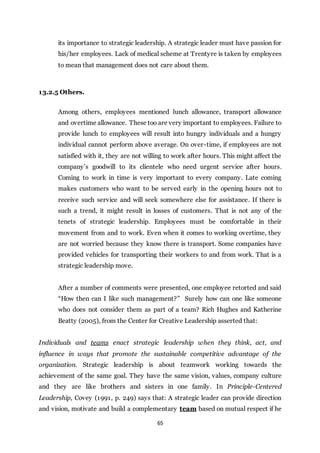 65
its importance to strategic leadership. A strategic leader must have passion for
his/her employees. Lack of medical scheme at Trentyre is taken by employees
to mean that management does not care about them.
13.2.5 Others.
Among others, employees mentioned lunch allowance, transport allowance
and overtime allowance. These too are very important to employees. Failure to
provide lunch to employees will result into hungry individuals and a hungry
individual cannot perform above average. On over-time, if employees are not
satisfied with it, they are not willing to work after hours. This might affect the
company’s goodwill to its clientele who need urgent service after hours.
Coming to work in time is very important to every company. Late coming
makes customers who want to be served early in the opening hours not to
receive such service and will seek somewhere else for assistance. If there is
such a trend, it might result in losses of customers. That is not any of the
tenets of strategic leadership. Employees must be comfortable in their
movement from and to work. Even when it comes to working overtime, they
are not worried because they know there is transport. Some companies have
provided vehicles for transporting their workers to and from work. That is a
strategic leadership move.
After a number of comments were presented, one employee retorted and said
“How then can I like such management?” Surely how can one like someone
who does not consider them as part of a team? Rich Hughes and Katherine
Beatty (2005), from the Center for Creative Leadership asserted that:
Individuals and teams enact strategic leadership when they think, act, and
influence in ways that promote the sustainable competitive advantage of the
organization. Strategic leadership is about teamwork working towards the
achievement of the same goal. They have the same vision, values, company culture
and they are like brothers and sisters in one family. In Principle-Centered
Leadership, Covey (1991, p. 249) says that: A strategic leader can provide direction
and vision, motivate and build a complementary team based on mutual respect if he
 