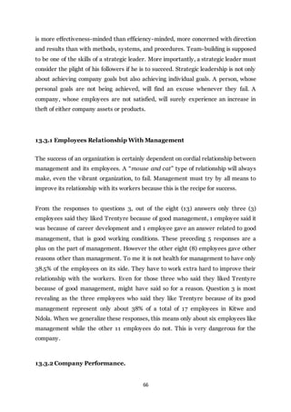 66
is more effectiveness-minded than efficiency-minded, more concerned with direction
and results than with methods, systems, and procedures. Team-building is supposed
to be one of the skills of a strategic leader. More importantly, a strategic leader must
consider the plight of his followers if he is to succeed. Strategic leadership is not only
about achieving company goals but also achieving individual goals. A person, whose
personal goals are not being achieved, will find an excuse whenever they fail. A
company, whose employees are not satisfied, will surely experience an increase in
theft of either company assets or products.
13.3.1 Employees Relationship With Management
The success of an organization is certainly dependent on cordial relationship between
management and its employees. A “mouse and cat” type of relationship will always
make, even the vibrant organization, to fail. Management must try by all means to
improve its relationship with its workers because this is the recipe for success.
From the responses to questions 3, out of the eight (13) answers only three (3)
employees said they liked Trentyre because of good management, 1 employee said it
was because of career development and 1 employee gave an answer related to good
management, that is good working conditions. These preceding 5 responses are a
plus on the part of management. However the other eight (8) employees gave other
reasons other than management. To me it is not health for management to have only
38.5% of the employees on its side. They have to work extra hard to improve their
relationship with the workers. Even for those three who said they liked Trentyre
because of good management, might have said so for a reason. Question 3 is most
revealing as the three employees who said they like Trentyre because of its good
management represent only about 38% of a total of 17 employees in Kitwe and
Ndola. When we generalize these responses, this means only about six employees like
management while the other 11 employees do not. This is very dangerous for the
company.
13.3.2 Company Performance.
 