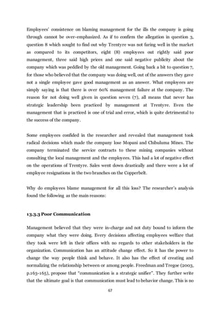 67
Employees’ consistence on blaming management for the ills the company is going
through cannot be over-emphasized. As if to confirm the allegation in question 3,
question 8 which sought to find out why Trentyre was not faring well in the market
as compared to its competitors, eight (8) employees out rightly said poor
management, three said high prices and one said negative publicity about the
company which was peddled by the old management. Going back a bit to question 7,
for those who believed that the company was doing well, out of the answers they gave
not a single employee gave good management as an answer. What employees are
simply saying is that there is over 60% management failure at the company. The
reason for not doing well given in question seven (7), all means that never has
strategic leadership been practiced by management at Trentyre. Even the
management that is practiced is one of trial and error, which is quite detrimental to
the success of the company.
Some employees confided in the researcher and revealed that management took
radical decisions which made the company lose Mopani and Chibuluma Mines. The
company terminated the service contracts to these mining companies without
consulting the local management and the employees. This had a lot of negative effect
on the operations of Trentyre. Sales went down drastically and there were a lot of
employee resignations in the two branches on the Copperbelt.
Why do employees blame management for all this loss? The researcher’s analysis
found the following as the main reasons:
13.3.3 Poor Communication
Management believed that they were in-charge and not duty bound to inform the
company what they were doing. Every decisions affecting employees welfare that
they took were left in their offices with no regards to other stakeholders in the
organization. Communication has an attitude change effect. So it has the power to
change the way people think and behave. It also has the effect of creating and
normalizing the relationship between or among people. Freedman and Tregoe (2003,
p.163-165), propose that “communication is a strategic unifier”. They further write
that the ultimate goal is that communication must lead to behavior change. This is no
 
