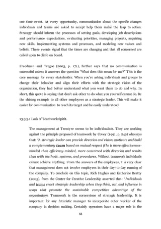 68
one time event. At every opportunity, communication about the specific changes
individuals and teams are asked to accept help them make the leap to action.
Strategy should inform the processes of setting goals, developing job descriptions
and performance expectations, evaluating priorities, managing projects, acquiring
new skills, implementing systems and processes, and modeling new values and
beliefs. These events signal that the times are changing and that all concerned are
called upon to climb on board.
Freedman and Tregoe (2003, p. 171), further says that no communication is
successful unless it answers the question “What does this mean for me?” This is the
core message for every stakeholder. When you’re asking individuals and groups to
change their behavior and align their efforts with the strategic vision of the
organization, they had better understand what you want them to do and why. In
short, this quote is saying that don’t ask other to do what you yourself cannot do. Be
the shining example to all other employees as a strategic leader. This will make it
easier for communication to reach its target and be easily understood.
13.3.3.1 Lack of Teamwork Spirit.
The management at Trentyre seems to be individualists. They are working
against the principle proposed of teamwork by Covey (1991, p. 249) who says
that: “A strategic leader can provide direction and vision, motivate and build
a complementary team based on mutual respect if he is more effectiveness-
minded than efficiency-minded, more concerned with direction and results
than with methods, systems, and procedures. Without teamwork individuals
cannot achieve anything. From the answers of the employees, it is very clear
that management does not involve employees in their day-to day running of
the company. To conclude on this topic, Rich Hughes and Katherine Beatty
(2005), from the Center for Creative Leadership asserted that: “Individuals
and teams enact strategic leadership when they think, act, and influence in
ways that promote the sustainable competitive advantage of the
organization. Teamwork is the cornerstone of strategic leadership. It is
important for any futuristic manager to incorporate other worker of the
company in decision making. Certainly operators have a major role in the
 