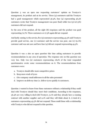 74
Question 5 was an open one requesting customers’ opinion on Trentyre’s
management, its product and on its service. Three (4) customers said the Trentyre
had a good management which represented 36.4%, four (4) representing 36.4%
customers wrote that Trentyre management was poor (bad) while two (3) (27.3%)
customers did not respond.
In the area of the product, all the eight (8) responses said the product was good
representing 72.7%. Three customers or 27.3% again did not respond.
And lastly coming to the service, five (5) customers representing 45.5% said Trentyre
provide good service, one (1) customer said the service was poor, one (1) (9.1%)
customer said was not sure and here four (4) did not respond representing 45.5%.
Question 6 was a also an open question this time asking customers to provide
recommendations in any area of operation. The response rate on this question was
very low. Only two (2) customers representing 18.2% of the total responded
questionnaires wrote some recommendations on it. The recommendations from
customers were:
a. Trentyre should offer more competitive prices
b. Keep more stock of tyres
c. Give company email addresses to all the sales personnel
d. Improve on delivery time i.e. deliver tyres quickly to customers.
Question 7 wanted to know from those customers without a relationship if they could
deal with Trentyre should they meet their conditions. According to the responses,
36.4% are very willing to deal with Trentyre, 9.1% said they already have a running
contract with another supplier and 9.1% said they will think about it. A total of 5
customers representing 45.5% did not respond. These could those with a relationship
with Trentyre who did not respond to this question.
 