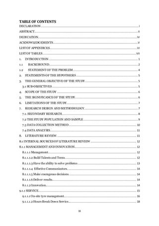 IX
TABLE OF CONTENTS
DECLARATION..........................................................................................................................I
ABSTRACT.................................................................................................................................II
DEDICATION...........................................................................................................................IV
ACKNOWLEDGEMENTS..........................................................................................................V
LISTOF APPENDICES.............................................................................................................VI
LISTOF TABLES.....................................................................................................................VII
1. INTRODUCTION ............................................................................................................... 1
1.1 BACKGROUND............................................................................................................... 2
1.2 STATEMENT OF THE PROBLEM................................................................................. 4
2. STATEMENTS OF THE HYPOTHESIS............................................................................. 5
3. THE GENERAL OBJECTIVE OF THE STUDY..................................................................5
3.1 SUB-OBJECTIVES...........................................................................................................5
4. SCOPE OF THE STUDY .....................................................................................................6
5. THE SIGNIFICANCEOF THE STUDY.............................................................................. 6
6. LIMITATIONS OF THE STUDY......................................................................................... 7
7. RESEARCH DESIGN AND METHODOLOGY...................................................................7
7.1. SECONDARY RESEARCH............................................................................................... 8
7.2 THE STUDY POPULATION AND SAMPLE....................................................................9
7.3 DATA COLLECTION METHOD.................................................................................... 10
7.4 DATA ANALYSIS............................................................................................................ 11
8. LITERATURE REVIEW................................................................................................... 11
8.1 INTERNAL SOURCESOF LITERATURE REVIEW ......................................................... 12
8.1.1 MANAGEMENT ANDINNOVATION............................................................................. 12
8.1.1.1 Management.............................................................................................................. 12
8.1.1.1.2 Build Talents and Teens......................................................................................... 12
8.1.1.1.3 Have the ability to solve problems......................................................................... 13
8.1.1.1.4 Effective Communicators...................................................................................... 14
8.1.1.1.5 Make courageous decisions. ................................................................................... 14
8.1.1.1.6 Deliver results......................................................................................................... 14
8.1.1.2 Innovation................................................................................................................. 14
9.1.1 SERVICE.......................................................................................................................... 15
9.1.1.1 On-site tyre management.......................................................................................... 16
9.1.1.1.2 Hours Break Down Service..................................................................................... 18
 