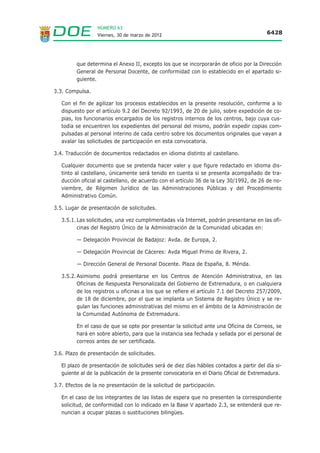 NÚMERO 63
                  Viernes, 30 de marzo de 2012                                             6428




         que determina el Anexo II, excepto los que se incorporarán de oficio por la Dirección
         General de Personal Docente, de conformidad con lo establecido en el apartado si-
         guiente.

3.3. Compulsa.

   Con el fin de agilizar los procesos establecidos en la presente resolución, conforme a lo
   dispuesto por el artículo 9.2 del Decreto 92/1993, de 20 de julio, sobre expedición de co-
   pias, los funcionarios encargados de los registros internos de los centros, bajo cuya cus-
   todia se encuentren los expedientes del personal del mismo, podrán expedir copias com-
   pulsadas al personal interino de cada centro sobre los documentos originales que vayan a
   avalar las solicitudes de participación en esta convocatoria.

3.4. Traducción de documentos redactados en idioma distinto al castellano.

   Cualquier documento que se pretenda hacer valer y que figure redactado en idioma dis-
   tinto al castellano, únicamente será tenido en cuenta si se presenta acompañado de tra-
   ducción oficial al castellano, de acuerdo con el artículo 36 de la Ley 30/1992, de 26 de no-
   viembre, de Régimen Jurídico de las Administraciones Públicas y del Procedimiento
   Administrativo Común.

3.5. Lugar de presentación de solicitudes.

   3.5.1. Las solicitudes, una vez cumplimentadas vía Internet, podrán presentarse en las ofi-
          cinas del Registro Único de la Administración de la Comunidad ubicadas en:

         — Delegación Provincial de Badajoz: Avda. de Europa, 2.

         — Delegación Provincial de Cáceres: Avda Miguel Primo de Rivera, 2.

         — Dirección General de Personal Docente. Plaza de España, 8. Mérida.

   3.5.2. Asimismo podrá presentarse en los Centros de Atención Administrativa, en las
          Oficinas de Respuesta Personalizada del Gobierno de Extremadura, o en cualquiera
          de los registros u oficinas a los que se refiere el artículo 7.1 del Decreto 257/2009,
          de 18 de diciembre, por el que se implanta un Sistema de Registro Único y se re-
          gulan las funciones administrativas del mismo en el ámbito de la Administración de
          la Comunidad Autónoma de Extremadura.

         En el caso de que se opte por presentar la solicitud ante una Oficina de Correos, se
         hará en sobre abierto, para que la instancia sea fechada y sellada por el personal de
         correos antes de ser certificada.

3.6. Plazo de presentación de solicitudes.

   El plazo de presentación de solicitudes será de diez días hábiles contados a partir del día si-
   guiente al de la publicación de la presente convocatoria en el Diario Oficial de Extremadura.

3.7. Efectos de la no presentación de la solicitud de participación.

   En el caso de los integrantes de las listas de espera que no presenten la correspondiente
   solicitud, de conformidad con lo indicado en la Base V apartado 2.3, se entenderá que re-
   nuncian a ocupar plazas o sustituciones bilingües.
 
