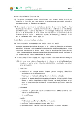NÚMERO 63
                   Viernes, 30 de marzo de 2012                                              6429




Base IV. Plazo de valoración de méritos.

4.1. Sólo podrán valorarse los méritos perfeccionados hasta el último día del plazo de pre-
    sentación de solicitudes, los cuales deberán estar debidamente justificados mediante la
    documentación que se determina en el Anexo II.

4.2. Se exceptúa de lo anterior el resultado de ejercicios de oposiciones (apartado B del
    Baremo) correspondiente a los procedimientos selectivos celebrados en el año 2012 por
    otra Administración educativa, el cual deberá acreditarse por el interesado, con anteriori-
    dad al día 31 de diciembre de 2012, ante la Dirección General de Personal Docente. De
    conformidad con el artículo 16 del Decreto 98/2007, de 22 de mayo, dicha nota se ten-
    drá en cuenta en el curso escolar 2013/2014.

Base V. Opción para impartir plazas bilingües.

5.1. Integrantes de las listas de espera que pueden ejercer esta opción.

    Todos los integrantes de las listas de espera de los Cuerpos de Profesores de Enseñanza
    Secundaria, Profesores Técnicos de Formación Profesional, Profesores de Escuelas Oficiales
    de Idiomas y Profesores de Música y Artes Escénicas, Profesores de Artes Plásticas y
    Diseño y de Maestros de Taller de Artes Plásticas y Diseño podrán indicar si optan o no
    por impartir plazas o sustituciones de carácter bilingüe.

5.2. Titulaciones o certificaciones a adjuntar por quienes opten a plazas o sustituciones bilingües.

   5.2.1. Para poder optar a dichas plazas, además de indicarlo en su solicitud de participa-
          ción, deberán aportar junto a ésta, alguno de los títulos o certificados que se indi-
          can a continuación:

      a) Titulaciones.

          — Licenciatura en: Filología, Filosofía y Letras (sección Filología), Traducción e
            Interpretación en el idioma solicitado.
          — Diplomatura en Traducción e Interpretación en el idioma solicitado.
          — Maestros en la especialidad de Lengua Extranjera en el idioma solicitado. En es-
            te caso, ya que las titulaciones no hacen referencia expresa al idioma que se pre-
            tende acreditar, deberá presentarse la correspondiente certificación académica
            personal.

      b) Certificados.

          — Certificado de Aptitud de la Escuela Oficial de Idiomas o certificado de nivel avan-
            zado en el idioma solicitado.
          — Otros certificados.

          Francés:
          — Diplôme de Langue Française (DL-Alliance Française).
          — Diplôme d´Études en Langue Française (DELF B2).
          — Diplôme Supérieur d´Études Françaises Modernes (DS-Alliance Française).
 