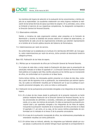 NÚMERO 63
                  Viernes, 30 de marzo de 2012                                          6432




   los miembros del órgano de selección en la evaluación de los conocimientos y méritos ob-
   jeto de su especialidad. Los ayudantes colaborarán con estos órganos mediante la reali-
   zación de las tareas técnicas de apoyo que éstos les asignen. En su actividad, unos y otros
   se limitarán al ejercicio de sus respectivas competencias. Su designación corresponde a
   la Dirección General de Personal Docente.

7.3. Observadores sindicales.

   Podrán, a iniciativa de cada organización sindical, estar presentes en la Comisión de
   Baremación y durante la totalidad del proceso selectivo en calidad de observadores, un
   representante de cada una de las organizaciones sindicales que ostenten representación
   en el ámbito de la función pública docente del Gobierno de Extremadura.

7.4. Indemnizaciones por razón de servicio.

   De conformidad con lo establecido en el artículo 23.2 del Decreto 287/2007, de 3 de agos-
   to, sobre indemnizaciones por razón de servicio, dicha comisión de baremación tendrá la
   categoría primera.

Base VIII. Publicación de las listas de espera.

8.1. Méritos que se incorporarán de oficio por la Dirección General de Personal Docente.

   En el plazo de siete días a contar desde la finalización del plazo para la presentación de
   solicitudes indicado en la Base III apartado 6.º, la Dirección General de Personal Docente
   hará públicos en la página web http://profex.educarex.es los méritos que se incorporarán
   de oficio, de conformidad con lo previsto en la Base Sexta.

   Contra dichos méritos, los interesados podrán presentar en el plazo de diez días, conta-
   dos a partir del día siguiente al de su publicación, las reclamaciones que estimen oportu-
   nas, las cuales se entenderán resueltas por la Resolución por la que se publique la pun-
   tuación provisional otorgada, tal y como se indica a continuación.

8.2. Publicación de las puntuaciones provisionales otorgadas a los integrantes de las listas de
    espera.

   8.2.1. En el plazo de dos meses desde la publicación de la presente resolución se harán
          públicas mediante Resolución de la Dirección General de Personal Docente, las lis-
          tas provisionales de admitidos y excluidos, ordenados por especialidades, especifi-
          cando, en su caso, los motivos de exclusión. En ellas se expresará la puntuación pro-
          visional total y por apartados otorgada a los integrantes de las listas de espera,
          incluyendo la puntuación resultante de la incorporación de oficio prevista en la Base
          VI apartado 1.º, así como, en su caso, de los nuevos méritos presentados de con-
          formidad con lo indicado en el Anexo II de la presente convocatoria.

   8.2.2. En el caso de la puntuación incorporada de oficio, las reclamaciones presentadas se
          entenderán resueltas con dicha publicación.

   8.2.3. En dichas listas se indicará, además, los integrantes que habiendo optado por ocu-
          par plazas o sustituciones de carácter bilingüe hayan aportado la correspondiente ti-
 