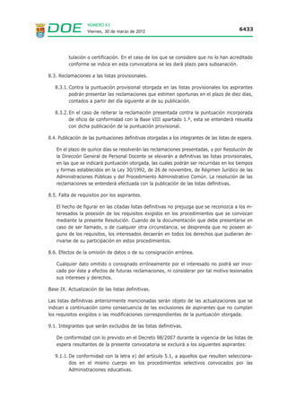 NÚMERO 63
                   Viernes, 30 de marzo de 2012                                               6433




          tulación o certificación. En el caso de los que se considere que no lo han acreditado
          conforme se indica en esta convocatoria se les dará plazo para subsanación.

8.3. Reclamaciones a las listas provisionales.

   8.3.1. Contra la puntuación provisional otorgada en las listas provisionales los aspirantes
          podrán presentar las reclamaciones que estimen oportunas en el plazo de diez días,
          contados a partir del día siguiente al de su publicación.

   8.3.2. En el caso de reiterar la reclamación presentada contra la puntuación incorporada
          de oficio de conformidad con la Base VIII apartado 1.º, esta se entenderá resuelta
          con dicha publicación de la puntuación provisional.

8.4. Publicación de las puntuaciones definitivas otorgadas a los integrantes de las listas de espera.

    En el plazo de quince días se resolverán las reclamaciones presentadas, y por Resolución de
    la Dirección General de Personal Docente se elevarán a definitivas las listas provisionales,
    en las que se indicará puntuación otorgada, las cuales podrán ser recurridas en los tiempos
    y formas establecidos en la Ley 30/1992, de 26 de noviembre, de Régimen Jurídico de las
    Administraciones Públicas y del Procedimiento Administrativo Común. La resolución de las
    reclamaciones se entenderá efectuada con la publicación de las listas definitivas.

8.5. Falta de requisitos por los aspirantes.

    El hecho de figurar en las citadas listas definitivas no prejuzga que se reconozca a los in-
    teresados la posesión de los requisitos exigidos en los procedimientos que se convocan
    mediante la presente Resolución. Cuando de la documentación que debe presentarse en
    caso de ser llamado, o de cualquier otra circunstancia, se desprenda que no poseen al-
    guno de los requisitos, los interesados decaerán en todos los derechos que pudieran de-
    rivarse de su participación en estos procedimientos.

8.6. Efectos de la omisión de datos o de su consignación errónea.

    Cualquier dato omitido o consignado erróneamente por el interesado no podrá ser invo-
    cado por éste a efectos de futuras reclamaciones, ni considerar por tal motivo lesionados
    sus intereses y derechos.

Base IX. Actualización de las listas definitivas.

Las listas definitivas anteriormente mencionadas serán objeto de las actualizaciones que se
indican a continuación como consecuencia de las exclusiones de aspirantes que no cumplan
los requisitos exigidos o las modificaciones correspondientes de la puntuación otorgada.

9.1. Integrantes que serán excluidos de las listas definitivas.

    De conformidad con lo previsto en el Decreto 98/2007 durante la vigencia de las listas de
    espera resultantes de la presente convocatoria se excluirá a los siguientes aspirantes:

   9.1.1. De conformidad con la letra e) del artículo 5.1, a aquellos que resulten selecciona-
          dos en el mismo cuerpo en los procedimientos selectivos convocados por las
          Administraciones educativas.
 