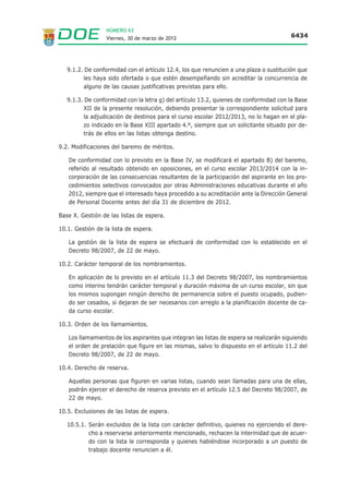 NÚMERO 63
                  Viernes, 30 de marzo de 2012                                          6434




   9.1.2. De conformidad con el artículo 12.4, los que renuncien a una plaza o sustitución que
         les haya sido ofertada o que estén desempeñando sin acreditar la concurrencia de
         alguno de las causas justificativas previstas para ello.

   9.1.3. De conformidad con la letra g) del artículo 13.2, quienes de conformidad con la Base
         XII de la presente resolución, debiendo presentar la correspondiente solicitud para
         la adjudicación de destinos para el curso escolar 2012/2013, no lo hagan en el pla-
         zo indicado en la Base XIII apartado 4.º, siempre que un solicitante situado por de-
         trás de ellos en las listas obtenga destino.

9.2. Modificaciones del baremo de méritos.

   De conformidad con lo previsto en la Base IV, se modificará el apartado B) del baremo,
   referido al resultado obtenido en oposiciones, en el curso escolar 2013/2014 con la in-
   corporación de las consecuencias resultantes de la participación del aspirante en los pro-
   cedimientos selectivos convocados por otras Administraciones educativas durante el año
   2012, siempre que el interesado haya procedido a su acreditación ante la Dirección General
   de Personal Docente antes del día 31 de diciembre de 2012.

Base X. Gestión de las listas de espera.

10.1. Gestión de la lista de espera.

   La gestión de la lista de espera se efectuará de conformidad con lo establecido en el
   Decreto 98/2007, de 22 de mayo.

10.2. Carácter temporal de los nombramientos.

   En aplicación de lo previsto en el artículo 11.3 del Decreto 98/2007, los nombramientos
   como interino tendrán carácter temporal y duración máxima de un curso escolar, sin que
   los mismos supongan ningún derecho de permanencia sobre el puesto ocupado, pudien-
   do ser cesados, si dejaran de ser necesarios con arreglo a la planificación docente de ca-
   da curso escolar.

10.3. Orden de los llamamientos.

   Los llamamientos de los aspirantes que integran las listas de espera se realizarán siguiendo
   el orden de prelación que figure en las mismas, salvo lo dispuesto en el artículo 11.2 del
   Decreto 98/2007, de 22 de mayo.

10.4. Derecho de reserva.

   Aquellas personas que figuren en varias listas, cuando sean llamadas para una de ellas,
   podrán ejercer el derecho de reserva previsto en el artículo 12.5 del Decreto 98/2007, de
   22 de mayo.

10.5. Exclusiones de las listas de espera.

   10.5.1. Serán excluidos de la lista con carácter definitivo, quienes no ejerciendo el dere-
           cho a reservarse anteriormente mencionado, rechacen la interinidad que de acuer-
           do con la lista le corresponda y quienes habiéndose incorporado a un puesto de
           trabajo docente renuncien a él.
 
