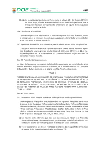 NÚMERO 63
                  Viernes, 30 de marzo de 2012                                             6435




   10.5.2. Se exceptúan de lo anterior, conforme indica el artículo 12.4 del Decreto 98/2007,
           de 22 de mayo, quienes acrediten mediante la documentación pertinente ante la
           Delegación Provincial correspondiente, encontrarse en alguno de los supuestos
           previstos en dicho artículo.

10.6. Término de la interinidad.

   Terminado el período de interinidad de la persona integrante de la lista de espera, volve-
   rá a integrarse en la misma en el puesto que ocupaba con anterioridad a la interinidad en
   la que cesa y con su misma puntuación.

10.7. Opción de modificación de la renuncia a prestar servicio en una de las dos provincias.

   La opción de modificar la renuncia a prestar servicio en una de las dos provincias a prin-
   cipio de cada año natural, prevista en el artículo 6.3 del Decreto 98/2007, de 22 de ma-
   yo, podrá ejercerse del 1 al 31 de enero de 2013, mediante solicitud dirigida a la Dirección
   General de Personal Docente.

Base XI. Publicidad de las actuaciones.

Las bases de la presente convocatoria incluidos todos sus anexos, así como todos los actos
relativos a la misma se podrán consultar en Internet, en el apartado referido a la Consejería
de Educación y Cultura existente en la página web http://profex.educarex.es.

                                           TÍTULO II

PROCEDIMIENTO PARA LA ADJUDICACIÓN DE DESTINOS AL PERSONAL DOCENTE INTERINO
DE LOS CUERPOS DE PROFESORES DE ENSEÑANZA SECUNDARIA, PROFESORES TÉCNICOS
DE FORMACIÓN PROFESIONAL, PROFESORES DE ESCUELAS OFICIALES DE IDIOMAS,
PROFESORES DE MÚSICA Y ARTES ESCÉNICAS, PROFESORES DE ARTES PLÁSTICAS Y
DISEÑO Y DE MAESTROS DE TALLER DE ARTES PLÁSTICAS Y DISEÑO PARA EL CURSO ES-
COLAR 2012/2013.

Base XII. Participantes.

12.1. Integrantes de las listas de espera que deben participar en este procedimiento.

   Están obligados a participar en este procedimiento los siguientes integrantes de las listas
   de espera de los Cuerpos de Profesores de Enseñanza Secundaria, Profesores Técnicos de
   Formación Profesional, Profesores de Escuelas Oficiales de Idiomas, Profesores de Música
   y Artes Escénicas, Profesores de Artes Plásticas y Diseño y de Maestros de Taller de Artes
   Plásticas y Diseño aprobadas por Resolución de la Dirección General de Personal Docente
   de 14 de junio de 2010 (DOE núm. 119, de 23 de junio):

   a) Los incluidos en los intervalos que, para cada especialidad, se indican en el Anexo VII,
      sin perjuicio de las exclusiones realizadas o que se realicen hasta la finalización del pre-
      sente curso escolar por rechazar puestos de trabajo sin causa justificada.

   b) Todos los aspirantes que tengan reconocida la condición de discapacitados en las listas
      de espera de las especialidades indicadas en el Anexo VII.
 