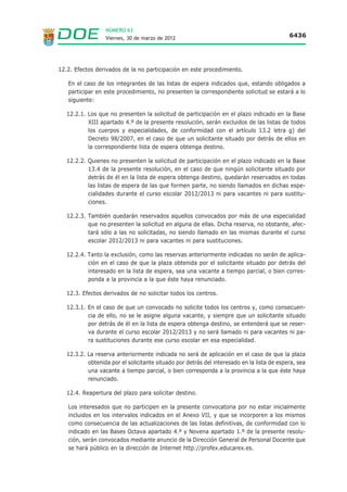 NÚMERO 63
                  Viernes, 30 de marzo de 2012                                              6436




12.2. Efectos derivados de la no participación en este procedimiento.

   En el caso de los integrantes de las listas de espera indicados que, estando obligados a
   participar en este procedimiento, no presenten la correspondiente solicitud se estará a lo
   siguiente:

   12.2.1. Los que no presenten la solicitud de participación en el plazo indicado en la Base
           XIII apartado 4.º de la presente resolución, serán excluidos de las listas de todos
           los cuerpos y especialidades, de conformidad con el artículo 13.2 letra g) del
           Decreto 98/2007, en el caso de que un solicitante situado por detrás de ellos en
           la correspondiente lista de espera obtenga destino.

   12.2.2. Quienes no presenten la solicitud de participación en el plazo indicado en la Base
           13.4 de la presente resolución, en el caso de que ningún solicitante situado por
           detrás de él en la lista de espera obtenga destino, quedarán reservados en todas
           las listas de espera de las que formen parte, no siendo llamados en dichas espe-
           cialidades durante el curso escolar 2012/2013 ni para vacantes ni para sustitu-
           ciones.

   12.2.3. También quedarán reservados aquellos convocados por más de una especialidad
           que no presenten la solicitud en alguna de ellas. Dicha reserva, no obstante, afec-
           tará sólo a las no solicitadas, no siendo llamado en las mismas durante el curso
           escolar 2012/2013 ni para vacantes ni para sustituciones.

   12.2.4. Tanto la exclusión, como las reservas anteriormente indicadas no serán de aplica-
           ción en el caso de que la plaza obtenida por el solicitante situado por detrás del
           interesado en la lista de espera, sea una vacante a tiempo parcial, o bien corres-
           ponda a la provincia a la que éste haya renunciado.

   12.3. Efectos derivados de no solicitar todos los centros.

   12.3.1. En el caso de que un convocado no solicite todos los centros y, como consecuen-
           cia de ello, no se le asigne alguna vacante, y siempre que un solicitante situado
           por detrás de él en la lista de espera obtenga destino, se entenderá que se reser-
           va durante el curso escolar 2012/2013 y no será llamado ni para vacantes ni pa-
           ra sustituciones durante ese curso escolar en esa especialidad.

   12.3.2. La reserva anteriormente indicada no será de aplicación en el caso de que la plaza
           obtenida por el solicitante situado por detrás del interesado en la lista de espera, sea
           una vacante a tiempo parcial, o bien corresponda a la provincia a la que éste haya
           renunciado.

   12.4. Reapertura del plazo para solicitar destino.

   Los interesados que no participen en la presente convocatoria por no estar inicialmente
   incluidos en los intervalos indicados en el Anexo VII, y que se incorporen a los mismos
   como consecuencia de las actualizaciones de las listas definitivas, de conformidad con lo
   indicado en las Bases Octava apartado 4.º y Novena apartado 1.º de la presente resolu-
   ción, serán convocados mediante anuncio de la Dirección General de Personal Docente que
   se hará público en la dirección de Internet http://profex.educarex.es.
 