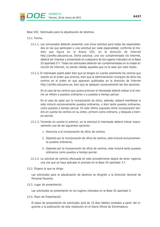 NÚMERO 63
                  Viernes, 30 de marzo de 2012                                            6437




Base XIII. Solicitudes para la adjudicación de destinos.

13.1. Forma.

   13.1.1. Los convocados deberán presentar una única solicitud para todas las especialida-
           des en las que participen o una solicitud por cada especialidad, conforme al mo-
           delo que figura en el Anexo VIII, en la dirección de Internet
           http://profex.educarex.es. Dicha solicitud, una vez cumplimentada vía Internet,
           deberá ser impresa y presentada en cualquiera de los lugares indicados en la Base
           III apartado 5.º. Todas las solicitudes deberán ser cumplimentadas en la citada di-
           rección de Internet, no siendo válidas aquellas que no lo sean por este medio.

   13.1.2. El interesado podrá pedir bien que se tengan en cuenta solamente los centros que
           solicite en el orden que priorice, bien que la Administración incorpore de oficio los
           centros en el orden en que aparecen publicados en la dirección de Internet
           http://profex.educarex.es, bien que se apliquen sucesivamente las dos opciones.

           En el caso de los centros que quiera priorizar el interesado deberá indicar si el mis-
           mo se refiere a puestos ordinarios o a puestos a tiempo parcial.

           En el caso de optar por la incorporación de oficio, además, deberá manifestar si
           esta incluirá exclusivamente puestos ordinarios, o bien tanto puestos ordinarios,
           como puestos a tiempo parcial. En este último supuesto dicha incorporación ten-
           drá en cuenta los centros en su orden, primero como ordinario, y después a tiem-
           po parcial.

   13.1.3. Teniendo en cuenta lo anterior, en la solicitud el interesado deberá indicar expre-
           samente una de las siguientes opciones:

            1. Renuncia a la incorporación de oficio de centros.

            2. Optando por la incorporación de oficio de centros, esta incluirá exclusivamen-
               te puestos ordinarios.

            3. Optando por la incorporación de oficio de centros, esta incluirá tanto puestos
               ordinarios como puestos a tiempo parcial.

   13.1.4. La solicitud de centros efectuada en este procedimiento dejará de tener vigencia
           una vez que se haya aplicado lo previsto en la Base XV apartado 3.º.

13.2. Órgano al que se dirige.

   Las solicitudes para la adjudicación de destinos se dirigirán a la Dirección General de
   Personal Docente.

13.3. Lugar de presentación.

   Las solicitudes se presentarán en los lugares indicados en la Base III apartado 5.

13.4. Plazo de Presentación

   El plazo de presentación de solicitudes será de 10 días hábiles contados a partir del si-
   guiente a la publicación de esta resolución en el Diario Oficial de Extremadura.
 