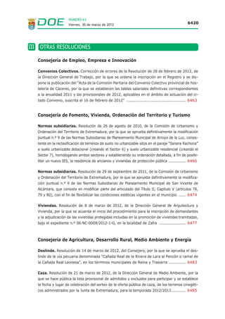 NÚMERO 63
                      Viernes, 30 de marzo de 2012                                                 6420




III OTRAS RESOLUCIONES

   Consejería de Empleo, Empresa e Innovación

   Convenios Colectivos. Corrección de errores de la Resolución de 28 de febrero de 2012, de
   la Dirección General de Trabajo, por la que se ordena la inscripción en el Registro y se dis-
   pone la publicación del “Acta de la Comisión Paritaria del Convenio Colectivo provincial de hos-
   telería de Cáceres, por la que se establecen las tablas salariales definitivas correspondientes
   a la anualidad 2011 y las provisionales de 2012, aplicables en el ámbito de actuación del ci-
   tado Convenio, suscrita el 16 de febrero de 2012” ................................................ 6463


   Consejería de Fomento, Vivienda, Ordenación del Territorio y Turismo

   Normas subsidiarias. Resolución de 26 de agosto de 2010, de la Comisión de Urbanismo y
   Ordenación del Territorio de Extremadura, por la que se aprueba definitivamente la modificación
   puntual n.º 9 de las Normas Subsidiarias de Planeamiento Municipal de Arroyo de la Luz, consis-
   tente en la reclasificación de terrenos de suelo no urbanizable sitos en el paraje “Senera Rachona”
   a suelo urbanizable dotacional (creando el Sector 6) y suelo urbanizable residencial (creando el
   Sector 7), homologando ambos sectores y estableciendo su ordenación detallada, a fin de posibi-
   litar un nuevo IES, la residencia de ancianos y viviendas de protección pública .............. 6466

   Normas subsidiarias. Resolución de 29 de septiembre de 2011, de la Comisión de Urbanismo
   y Ordenación del Territorio de Extremadura, por la que se aprueba definitivamente la modifica-
   ción puntual n.º 9 de las Normas Subsidiarias de Planeamiento Municipal de San Vicente de
   Alcántara, que consiste en modificar parte del articulado del Título II, Capítulo V (artículos 78,
   79 y 80), con el fin de flexibilizar las condiciones estéticas vigentes en el municipio ...... 6474

   Viviendas. Resolución de 8 de marzo de 2012, de la Dirección General de Arquitectura y
   Vivienda, por la que se acuerda el inicio del procedimiento para la inscripción de demandantes
   y la adjudicación de las viviendas protegidas incluidas en la promoción de viviendas tramitadas,
   bajo el expediente n.º 06-NC-0009/2012-1-G, en la localidad de Zafra ...................... 6477



   Consejería de Agricultura, Desarrollo Rural, Medio Ambiente y Energía

   Deslinde. Resolución de 14 de marzo de 2012, del Consejero, por la que se aprueba el des-
   linde de la vía pecuaria denominada “Cañada Real de la Rivera de Lara al Pencón o ramal de
   la Cañada Real Leonesa”, en los términos municipales de Reina y Trasierra .............. 6483

   Caza. Resolución de 21 de marzo de 2012, de la Dirección General de Medio Ambiente, por la
   que se hace pública la lista provisional de admitidos y excluidos para participar y se establece
   la fecha y lugar de celebración del sorteo de la oferta pública de caza, de los terrenos cinegéti-
   cos administrados por la Junta de Extremadura, para la temporada 2012/2013............ 6485
 
