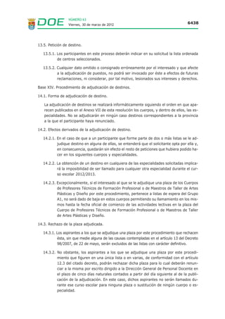 NÚMERO 63
                  Viernes, 30 de marzo de 2012                                          6438




13.5. Petición de destino.

   13.5.1. Los participantes en este proceso deberán indicar en su solicitud la lista ordenada
           de centros seleccionados.

   13.5.2. Cualquier dato omitido o consignado erróneamente por el interesado y que afecte
           a la adjudicación de puestos, no podrá ser invocado por éste a efectos de futuras
           reclamaciones, ni considerar, por tal motivo, lesionados sus intereses y derechos.

Base XIV. Procedimiento de adjudicación de destinos.

14.1. Forma de adjudicación de destino.

   La adjudicación de destinos se realizará informáticamente siguiendo el orden en que apa-
   recen publicados en el Anexo VII de esta resolución los cuerpos, y dentro de ellos, las es-
   pecialidades. No se adjudicarán en ningún caso destinos correspondientes a la provincia
   a la que el participante haya renunciado.

14.2. Efectos derivados de la adjudicación de destino.

   14.2.1. En el caso de que a un participante que forme parte de dos o más listas se le ad-
           judique destino en alguna de ellas, se entenderá que el solicitante opta por ella y,
           en consecuencia, quedarán sin efecto el resto de peticiones que hubiera podido ha-
           cer en los siguientes cuerpos y especialidades.

   14.2.2. La obtención de un destino en cualquiera de las especialidades solicitadas implica-
           rá la imposibilidad de ser llamado para cualquier otra especialidad durante el cur-
           so escolar 2012/2013.

   14.2.3. Excepcionalmente, si el interesado al que se le adjudique una plaza de los Cuerpos
           de Profesores Técnicos de Formación Profesional o de Maestros de Taller de Artes
           Plásticas y Diseño por este procedimiento, pertenece a listas de espera del Grupo
           A1, no será dado de baja en estos cuerpos permitiendo su llamamiento en los mis-
           mos hasta la fecha oficial de comienzo de las actividades lectivas en la plaza del
           Cuerpo de Profesores Técnicos de Formación Profesional o de Maestros de Taller
           de Artes Plásticas y Diseño.

14.3. Rechazo de la plaza adjudicada.

   14.3.1. Los aspirantes a los que se adjudique una plaza por este procedimiento que rechacen
           ésta, sin que medie alguna de las causas contempladas en el artículo 13 del Decreto
           98/2007, de 22 de mayo, serán excluidos de las listas con carácter definitivo.

   14.3.2. No obstante, los aspirantes a los que se adjudique una plaza por este procedi-
           miento que figuren en una única lista o en varias, de conformidad con el artículo
           12.3 del citado decreto, podrán rechazar dicha plaza para lo cual deberán renun-
           ciar a la misma por escrito dirigido a la Dirección General de Personal Docente en
           el plazo de cinco días naturales contados a partir del día siguiente al de la publi-
           cación de la adjudicación. En este caso, dichos aspirantes no serán llamados du-
           rante ese curso escolar para ninguna plaza o sustitución de ningún cuerpo o es-
           pecialidad.
 