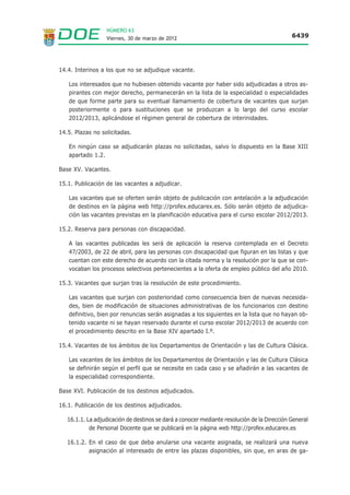 NÚMERO 63
                  Viernes, 30 de marzo de 2012                                               6439




14.4. Interinos a los que no se adjudique vacante.

   Los interesados que no hubiesen obtenido vacante por haber sido adjudicadas a otros as-
   pirantes con mejor derecho, permanecerán en la lista de la especialidad o especialidades
   de que forme parte para su eventual llamamiento de cobertura de vacantes que surjan
   posteriormente o para sustituciones que se produzcan a lo largo del curso escolar
   2012/2013, aplicándose el régimen general de cobertura de interinidades.

14.5. Plazas no solicitadas.

   En ningún caso se adjudicarán plazas no solicitadas, salvo lo dispuesto en la Base XIII
   apartado 1.2.

Base XV. Vacantes.

15.1. Publicación de las vacantes a adjudicar.

   Las vacantes que se oferten serán objeto de publicación con antelación a la adjudicación
   de destinos en la página web http://profex.educarex.es. Sólo serán objeto de adjudica-
   ción las vacantes previstas en la planificación educativa para el curso escolar 2012/2013.

15.2. Reserva para personas con discapacidad.

   A las vacantes publicadas les será de aplicación la reserva contemplada en el Decreto
   47/2003, de 22 de abril, para las personas con discapacidad que figuran en las listas y que
   cuentan con este derecho de acuerdo con la citada norma y la resolución por la que se con-
   vocaban los procesos selectivos pertenecientes a la oferta de empleo público del año 2010.

15.3. Vacantes que surjan tras la resolución de este procedimiento.

   Las vacantes que surjan con posterioridad como consecuencia bien de nuevas necesida-
   des, bien de modificación de situaciones administrativas de los funcionarios con destino
   definitivo, bien por renuncias serán asignadas a los siguientes en la lista que no hayan ob-
   tenido vacante ni se hayan reservado durante el curso escolar 2012/2013 de acuerdo con
   el procedimiento descrito en la Base XIV apartado I.º.

15.4. Vacantes de los ámbitos de los Departamentos de Orientación y las de Cultura Clásica.

   Las vacantes de los ámbitos de los Departamentos de Orientación y las de Cultura Clásica
   se definirán según el perfil que se necesite en cada caso y se añadirán a las vacantes de
   la especialidad correspondiente.

Base XVI. Publicación de los destinos adjudicados.

16.1. Publicación de los destinos adjudicados.

   16.1.1. La adjudicación de destinos se dará a conocer mediante resolución de la Dirección General
            de Personal Docente que se publicará en la página web http://profex.educarex.es

   16.1.2. En el caso de que deba anularse una vacante asignada, se realizará una nueva
           asignación al interesado de entre las plazas disponibles, sin que, en aras de ga-
 