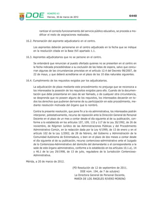 NÚMERO 63
                  Viernes, 30 de marzo de 2012                                            6440




           rantizar el correcto funcionamiento del servicio público educativo, se proceda a mo-
           dificar el resto de asignaciones realizadas.

16.2. Personación del aspirante adjudicatario en el centro.

      Los aspirantes deberán personarse en el centro adjudicado en la fecha que se indique
      en la resolución citada en la Base XVI apartado 1.1.

16.3. Aspirantes adjudicatarios que no se persone en el centro.

      Se entenderá que renuncian al puesto ofertado quienes no se presenten en el centro en
      la fecha indicada procediéndose a su exclusión de las listas de espera, salvo que concu-
      rran algunas de las circunstancias previstas en el artículo 12.4 del Decreto 98/2007, de
      22 de mayo, y que deberá acreditarse en el plazo de los 10 días naturales siguientes.

16.4. Cumplimiento de los requisitos exigidos por los adjudicatarios.

      La adjudicación de plaza mediante este procedimiento no prejuzga que se reconozca a
      los interesados la posesión de los requisitos exigidos para ello. Cuando de la documen-
      tación que debe presentarse en caso de ser llamado, o de cualquier otra circunstancia,
      se desprenda que no poseen alguno de los requisitos, los interesados decaerán en to-
      dos los derechos que pudieran derivarse de su participación en este procedimiento, me-
      diante resolución motivada del órgano que lo nombró.

      Contra la presente resolución, que pone fin a la vía administrativa, los interesados podrán
      interponer, potestativamente, recurso de reposición ante la Dirección General de Personal
      Docente en el plazo de un mes a contar desde el día siguiente al de su publicación, con-
      forme a lo establecido en los artículos 107, 109, 110 y 117 de la Ley 30/1992, de 26 de
      noviembre, de Régimen Jurídico de las Administraciones Públicas y del Procedimiento
      Administrativo Común, en la redacción dada por la Ley 4/1999, de 13 de enero y en el
      artículo 102 de la Ley 1/2002, de 28 de febrero, del Gobierno y Administración de la
      Comunidad Autónoma de Extremadura, o bien en el plazo de dos meses a contar desde
      el día siguiente al de su publicación, recurso contencioso-administrativo ante el Juzgado
      de lo Contencioso-Administrativo del domicilio del demandante o el correspondiente a la
      sede de este órgano administrativo, conforme a lo establecido en los artículos 10.1.a), 14
      y 46.1 de la Ley 29/1998, de 13 de julio, reguladora de la Jurisdicción Contencioso-
      Administrativa.

Mérida, a 20 de marzo de 2012.

                                        (PD Resolución de 12 de septiembre de 2011.
                                              DOE núm. 194, de 7 de octubre)
                                          La Directora General de Personal Docente,
                                          MARÍA DE LOS ÁNGELES RIVERO MORENO
 