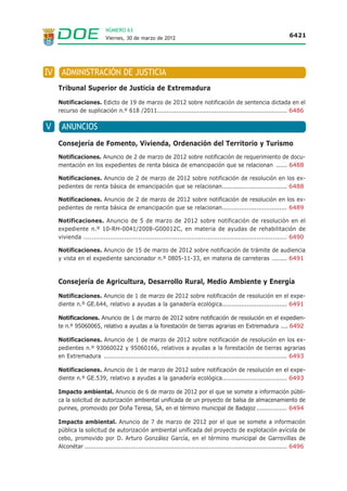 NÚMERO 63
                            Viernes, 30 de marzo de 2012                                                              6421




IV    ADMINISTRACIÓN DE JUSTICIA
     Tribunal Superior de Justicia de Extremadura
     Notificaciones. Edicto de 19 de marzo de 2012 sobre notificación de sentencia dictada en el
     recurso de suplicación n.º 618 /2011.................................................................... 6486

V     ANUNCIOS
     Consejería de Fomento, Vivienda, Ordenación del Territorio y Turismo
     Notificaciones. Anuncio de 2 de marzo de 2012 sobre notificación de requerimiento de docu-
     mentación en los expedientes de renta básica de emancipación que se relacionan ...... 6488

     Notificaciones. Anuncio de 2 de marzo de 2012 sobre notificación de resolución en los ex-
     pedientes de renta básica de emancipación que se relacionan.................................. 6488

     Notificaciones. Anuncio de 2 de marzo de 2012 sobre notificación de resolución en los ex-
     pedientes de renta básica de emancipación que se relacionan.................................. 6489

     Notificaciones. Anuncio de 5 de marzo de 2012 sobre notificación de resolución en el
     expediente n.º 10-RH-0041/2008-G00012C, en materia de ayudas de rehabilitación de
     vivienda .................................................................................................... 6490

     Notificaciones. Anuncio de 15 de marzo de 2012 sobre notificación de trámite de audiencia
     y vista en el expediente sancionador n.º 0805-11-33, en materia de carreteras ........ 6491



     Consejería de Agricultura, Desarrollo Rural, Medio Ambiente y Energía
     Notificaciones. Anuncio de 1 de marzo de 2012 sobre notificación de resolución en el expe-
     diente n.º GE.644, relativo a ayudas a la ganadería ecológica.................................. 6491

     Notificaciones. Anuncio de 1 de marzo de 2012 sobre notificación de resolución en el expedien-
     te n.º 95060065, relativo a ayudas a la forestación de tierras agrarias en Extremadura .... 6492

     Notificaciones. Anuncio de 1 de marzo de 2012 sobre notificación de resolución en los ex-
     pedientes n.º 93060022 y 95060166, relativos a ayudas a la forestación de tierras agrarias
     en Extremadura ................................................................................................ 6493

     Notificaciones. Anuncio de 1 de marzo de 2012 sobre notificación de resolución en el expe-
     diente n.º GE.539, relativo a ayudas a la ganadería ecológica.................................. 6493

     Impacto ambiental. Anuncio de 6 de marzo de 2012 por el que se somete a información públi-
     ca la solicitud de autorización ambiental unificada de un proyecto de balsa de almacenamiento de
     purines, promovido por Doña Teresa, SA, en el término municipal de Badajoz ................ 6494

     Impacto ambiental. Anuncio de 7 de marzo de 2012 por el que se somete a información
     pública la solicitud de autorización ambiental unificada del proyecto de explotación avícola de
     cebo, promovido por D. Arturo González García, en el término municipal de Garrovillas de
     Alconétar .......................................................................................................... 6496
 