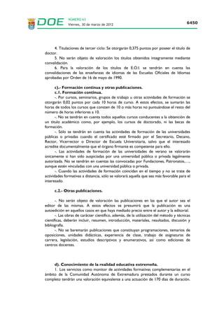NÚMERO 63
                    Viernes, 30 de marzo de 2012                                                                 6442




Gobierno de Extremadura
Consejería de Educación y Cultura. Dirección General de Personal Docente
SOLICITUD PARA PARTICIPAR EN EL PROCEDIMIENTO PARA LA ACTUALIZACIÓN DE MÉRITOS DE LOS
INTEGRANTES DE LAS LISTAS DE ESPERA DE LOS CUERPOS DE PROFESORES DE ENSEÑANZA
SECUNDARIA, PROFESORES TÉCNICOS DE FORMACIÓN PROFESIONAL, PROFESORES DE ESCUELAS
OFICIALES DE IDIOMAS, PROFESORES DE MÚSICA Y ARTES ESCÉNICAS, PROFESORES DE ARTES
PLÁSTICAS Y DISEÑO Y DE MAESTROS DE TALLER DE ARTES PLÁSTICAS Y DISEÑO

INSTRUCCIONES PARA EL INTERESADO: CUMPLIMENTACIÓN Y ENVÍO DE INSTANCIAS.
          Lea muy atentamente y preste toda su atención a las siguientes instrucciones.
          Si no sigue las instrucciones sus datos pueden resultar erróneos y como consecuencia quedar excluido
          de este procedimiento.
          Para el correcto funcionamiento del formulario de solicitud debe tener habilitada la opción de permitir
          javascript en su navegador. Consulte la ayuda de su navegador.
INSTRUCCIONES PARA LA CUMPLIMENTACIÓN DE LA SOLICITUD.
     En el formulario de la solicitud los campos marcados con * son obligatorios.
     1. Datos personales.
          N.I.F./N.I.E. Los aspirantes que posean la nacionalidad española deberán consignar el DNI y la letra del
     NIF. Escriba 8 números (incluidos ceros a la izquierda) y la letra correspondiente, sin espacios, ni puntos ni
     guiones: Ej.: 09876785K
      Los aspirantes extranjeros deberán consignar bien el número identificador de extranjeros (N.I.E.),
     incluyendo la letra, o bien el número de su pasaporte. Asimismo, deberán indicar en la casilla
     correspondiente la nacionalidad que poseen. Escriba la letra X, 8 números y la letra final correspondiente,
     sin espacios, ni puntos ni guiones: Ej.: X09876785K
           Discapacidad mayor o igual al 33 %. Marcar si tiene o no una discapacidad mayor o igual al 33 %.
           Titulación académica alegada en su momento para ingresar en lista de espera.
     Se indicará la titulación académica que se alegó en su momento para ingreso en lista de espera.
     2.- Plazas o sustituciones de carácter bilingüe.
     De conformidad con la Base V, se indicarse si se opta o no a ocupar plazas o sustituciones de carácter
bilingüe. Si se rechaza se marcará “No opto por plazas o sustituciones de carácter bilingüe”. Si se acepta se
deberá marcar el idioma correspondiente, así como indicar la titulación o certificado alegado para ello.
     3. Provincia a la que se renuncia. Marcar, si procede, la provincia a la que se renuncia.

INSTRUCCIONES PARA EL ENVÍO DE LA SOLICITUD.
         Una vez cumplimentada la solicitud debe procederse a su envío mediante email para lo cual únicamente
         debe pulsar GENERAR DOCUMENTACIÓN.
INSTRUCCIONES TRAS SU ENVÍO.
         No olvide IMPRIMIR la solicitud después de generar la documentación. Imprímala siempre desde el
         documento PDF que se descarga automáticamente.
         NO modifique los datos consignados una vez enviada la solicitud.
         Tras imprimirla y, una vez FIRMADA, deberá ser presentada DENTRO DEL PLAZO (Base 3.6), en
         cualquiera de los REGISTROS OFICIALES (Base 3.5), JUNTO CON:
          - En el caso de optar por impartir plazas o vacantes de carácter bilingüe, copia compulsada de alguna de las
          titulaciones o certificados que se indican en la Base 5.2.1.
          - En el caso de los integrantes de las listas de espera que estén incluidos en los intervalos indicados en el
          Anexo VII o tengan reconocida la condición de discapacitado, la solicitud para la adjudicación de destinos
          durante el curso escolar 2012/2013 a la que se refiere la Base XII.
          .- En el caso de los integrantes de las listas de espera que hayan perfeccionado nuevos méritos desde la
          anterior convocatoria, la documentación compulsada justificativa de los nuevos méritos que pretendan que
          sean tenidos en cuenta, en la forma que determina el Anexo II, excepto los que se incorporarán de oficio
          por la Dirección General de Personal Docente.
         MUY IMPORTANTE.
    - La simple cumplimentación y envío telemático de la solicitud de participación no sustituirá a la obligación
de presentarla en un registro oficial, ni de hacerlo en el plazo indicado en la Base 3.6. Tampoco eximirá al
aspirante del requisito de proceder a su firma..
    - En el caso de existir discrepancias entre la solicitud cumplimentada y enviada telemáticamente por el
aspirante y la solicitud presentada por este en el registro oficial no podrán ser alegadas en su propio beneficio,
de conformidad con lo previsto en la Base 8.6.
 