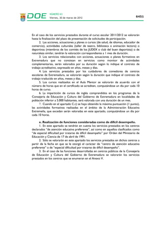 NÚMERO 63
                   Viernes, 30 de marzo de 2012                                                       6443




                                           ANEXO           II
                                   ANEXO II
                                    BAREMO
           A.- EXPERIENCIA DOCENTE PREVIA (Hasta un máximo de 4,75 puntos)

            SUBAPARTADO                        PUNTUACIÓN     DOCUMENTOS JUSTIFICATIVOS
                                                 MÁXIMA
a) Por la experiencia docente del mismo           4,750       Hoja de servicios emitida por órgano
nivel educativo y de la misma especialidad                    competente o, en su defecto, original o
en centros públicos: 0,0395 puntos por mes                    fotocopia compulsada de los documentos
trabajado.                                                    justificativos del nombramiento y toma de
b) Por la experiencia docente en otro nivel       2,375       posesión, cese y, en su caso, prórroga en los
educativo u otra especialidad distinta a la                   que conste fecha exacta, cuerpo y
que se opta, en centros públicos: 0,0197                      especialidad.
puntos por mes trabajado.
c) Por la experiencia docente en centros          1,583
concertados del mismo nivel educativo y en                    En el caso de centros educativos privados o
la misma especialidad por la que se opta:                     concertados,      así   como    de    centros
0,0131 puntos por mes trabajado.                              dependientes de una Administración sin
                                                              plenas competencias en educación no
                                                 0,7915       universitaria certificado emitido por la
d) Por la experiencia docente distinta de la                  dirección del centro u órgano competente
recogida en los tres apartados anteriores en                  con el visto bueno del Servicio de Inspección
centros docentes legalmente reconocidos o                     de Educación en la que conste fecha de toma
en programas formativos y convenios del                       de posesión y cese, expresando día, mes y
MEC o de la Consejería de Educación y                         año, y la especialidad.
Cultura, llevados a cabo en Extremadura:
0,0065 por mes trabajado.                                     En el caso de los servicios prestados en una
                                                              universidad pública o privada se presentará
                                                              hoja de servicios, así como un certificado del
                                                              órgano competente en el que conste que
                                                              dichos servicios tenían carácter docente.



              Únicamente se tendrá en cuenta la experiencia docente en las enseñanzas regladas
        correspondientes a los niveles educativos no universitarios previstos en la Ley Orgánica
        2/2006, de 3 de mayo, de Educación.
              Se entenderá por centros públicos, los integrados en la red pública de centros
        creados y sostenidos por las Administraciones Educativas.
 