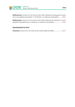 NÚMERO 63
                  Viernes, 30 de marzo de 2012                                          6423




Notificaciones. Anuncio de 5 de marzo de 2012 sobre notificación de propuesta de resolu-
ción en el expediente sancionador n.º S/155-2011, en materia de salud pública ........ 6515

Notificaciones. Anuncio de 5 de marzo de 2012 sobre notificación de resolución en los ex-
pedientes sancionadores que se relacionan, en materia de salud pública .................. 6516



Ayuntamiento de Coria

Urbanismo. Anuncio de 12 de marzo de 2012 sobre Estudio de Detalle .................. 6517
 