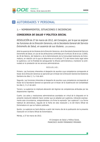 NÚMERO 63
                    Viernes, 30 de marzo de 2012                                             6424




II AUTORIDADES Y PERSONAL

  1.— NOMBRAMIENTOS, SITUACIONES E INCIDENCIAS

  CONSEJERIA DE SALUD Y POLITICA SOCIAL

  RESOLUCIÓN de 27 de marzo de 2012, del Consejero, por la que se asignan
  las funciones de la Dirección Gerencia y de la Secretaría General del Servicio
  Extremeño de Salud, en ausencia de sus titulares. (2012060462)

  Ante la ausencia de los titulares de la Dirección Gerencia y de la Secretaría General del Servicio
  Extremeño de Salud, en uso de las atribuciones conferidas por el artículo 36 de la Ley 1/2002,
  de 28 de febrero, del Gobierno y de la Administración de la Comunidad Autónoma de Extre-
  madura, en relación con lo que se determina en el artículo 77.2 del mismo texto legal sobre
  la suplencia y con la finalidad de salvaguardar la eficacia administrativa y mantener la conti-
  nuidad en la prestación de los servicios administrativos

                                          RESUELVO:

  Primero. Las funciones inherentes al despacho de asuntos cuya competencia corresponde al
  titular de la Dirección Gerencia se ejercerán por el titular de la Dirección General de Asistencia
  Sanitaria los días 2, 3 y 4 de abril.

  Segundo. Las funciones inherentes al despacho de asuntos cuya competencia corresponde al
  titular de la Secretaría General se ejercerán por el titular de la Subdirección de Contabilidad
  los días 2, 3 y 4 de abril.

  Tercero. La suplencia no implicará alteración del régimen de competencias atribuidas por las
  disposiciones vigentes.

  Cuarto. Los actos y resoluciones administrativas acordados en virtud de lo dispuesto en la
  presente resolución deberán hacer constar que se adoptan por suplencia, indicando expresa-
  mente esta circunstancia, anteponiéndose a la firma la expresión “por suplencia” o su forma
  habitual de abreviatura, seguida de la fecha de esta resolución y la del Diario Oficial de
  Extremadura en que se hubiere publicado.

  Quinto. La suplencia se hará efectiva a partir del mismo día de la publicación de la presente
  resolución en el Diario Oficial de Extremadura.

  Mérida, a 27 de marzo de 2012.

                                              El Consejero de Salud y Política Social,
                                            FRANCISCO JAVIER FERNÁNDEZ PERIANES
 