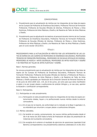NÚMERO 63
                  Viernes, 30 de marzo de 2012                                          6426




                                       CONVOCATORIAS

1. Procedimiento para la actualización de méritos por los integrantes de las listas de espera
   de los Cuerpos de Profesores de Enseñanza Secundaria, Profesores Técnicos de Formación
   Profesional, Profesores de Escuelas Oficiales de Idiomas, Profesores de Música y Artes
   Escénicas, Profesores de Artes Plásticas y Diseño y de Maestros de Taller de Artes Plásticas
   y Diseño.

II. Procedimiento para la adjudicación de destinos al personal docente interino de los Cuerpos
    de Profesores de Enseñanza Secundaria, Profesores Técnicos de Formación Profesional,
    Profesores de Escuelas Oficiales de Idiomas, Profesores de Música y Artes Escénicas,
    Profesores de Artes Plásticas y Diseño y de Maestros de Taller de Artes Plásticas y Diseño
    para el curso escolar 2012/2013.

                                            TÍTULO I

PROCEDIMIENTO PARA LA ACTUALIZACIÓN DE MÉRITOS POR LOS INTEGRANTES DE LAS LIS-
TAS DE ESPERA DE LOS CUERPOS DE PROFESORES DE ENSEÑANZA SECUNDARIA, PROFESORES
TÉCNICOS DE FORMACIÓN PROFESIONAL, PROFESORES DE ESCUELAS OFICIALES DE IDIOMAS,
PROFESORES DE MÚSICA Y ARTES ESCÉNICAS, PROFESORES DE ARTES PLÁSTICAS Y DISEÑO
Y DE MAESTROS DE TALLER DE ARTES PLÁSTICAS Y DISEÑO.

Base I. Normas generales.

Se convoca procedimiento para la actualización de méritos por los integrantes de las listas de
espera de los Cuerpos de Profesores de Enseñanza Secundaria, Profesores Técnicos de
Formación Profesional, Profesores de Escuelas Oficiales de Idiomas y Profesores de Música y
Artes Escénicas, Profesores de Artes Plásticas y Diseño y de Maestros de Taller de Artes
Plásticas y Diseño aprobadas por Resolución de la Dirección General de Personal Docente de
14 de junio de 2010 (DOE núm. 119, de 23 de junio), así como para que estos manifiesten
si optan o no por ocupar plazas o sustituciones de carácter bilingüe y, en ese caso, aporten
la titulación o certificación correspondiente.

Base II. Participantes.

2.1. Participantes en este procedimiento.

   2.1.1.Participarán en este procedimiento todos los integrantes de las listas de espera an-
         teriormente citadas, hayan o no perfeccionado nuevos méritos desde la anterior
         convocatoria.

   2.1.2. En el caso de no hacerlo, de conformidad con lo indicado en la Base V apartado 2.3,
          se entenderá que renuncian a ocupar plazas o sustituciones bilingües.

2.2. Méritos valorables.

   2.2.1. Se tendrán en cuenta, exclusivamente, los nuevos méritos perfeccionados desde el
          día 4 de marzo de 2010 hasta la fecha de finalización del plazo de presentación de
          instancias de la presente convocatoria.

   2.2.2. Se exceptúa de lo anterior el resultado de ejercicios de oposiciones (apartado B del
          Baremo) correspondiente a los procedimientos selectivos celebrados en el año 2012
 