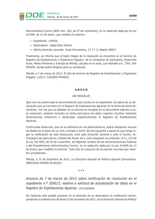 NÚMERO 63
                    Viernes, 30 de marzo de 2012                                          6488




V ANUNCIOS

  CONSEJERÍA DE FOMENTO, VIVIENDA, ORDENACIÓN DEL
  TERRITORIO Y TURISMO

  ANUNCIO de 2 de marzo de 2012 sobre notificación de requerimiento de
  documentación en los expedientes de renta básica de emancipación que se
  relacionan. (2012080860)

  No habiendo sido posible practicar en el domicilio de los interesados la notificación del re-
  querimiento de documentación relativa a los expedientes de renta básica de emancipación
  que se relacionan en el Anexo, se procede a su publicación en el Diario Oficial de Extremadura,
  de conformidad con el artículo 59.5 de la Ley 30/1992, de 26 de noviembre, de Régimen
  Jurídico de las Administraciones Públicas y del Procedimiento Administrativo Común (BOE n.º
  285, de 27 de noviembre).

  Los expedientes, así como toda la documentación, se encuentran archivados en el Servicio
  Territorial de Cáceres de la Consejería de Fomento, Vivienda, Ordenación del Territorio y
  Turismo sito en la avda. Primo de Rivera n.º 2, en la localidad de Cáceres, donde podrán di-
  rigirse los interesados para cualquier información que precisen.


                                            ANEXO

       EXPEDIENTE                   INTERESADO                          DIRECCIÓN
  Referencia n.º 04433      Francisco Borja Gómez Millán     C/ Ordesa n.º 8 - 2.º C, Cáceres

  Referencia n.º 04371      Sergio Miler Do Nascimiento     Avda. Vera Alta n.º 18, 2.º Izqda,
                                                                   Jarandilla (Cáceres)

  Referencia n.º 04519          Florin Nicolae Bangau            C/ Encarnación n.º 3, 2.º
                                                                     Trujillo (Cáceres)

  Cáceres, a 2 de marzo de 2012. El Jefe del Servicio Territorial de Cáceres, JOSÉ LUIS
  HERNÁNDEZ TERRÓN.

                                               •••


  ANUNCIO de 2 de marzo de 2012 sobre notificación de resolución en los
  expedientes de renta básica de emancipación que se relacionan. (2012080862)

  No habiendo sido posible practicar en el domicilio de los interesados la notificación de la re-
  solución por la que se suspende el derecho a la renta básica de emancipación en los expe-
  dientes que se relacionan en el Anexo, se procede a su publicación en el Diario Oficial de
  Extremadura, de conformidad con el artículo 59.5 de la Ley 30/1992, de 26 de noviembre, de
 