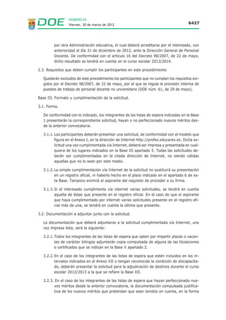 NÚMERO 63
                  Viernes, 30 de marzo de 2012                                           6427




         por otra Administración educativa, el cual deberá acreditarse por el interesado, con
         anterioridad al día 31 de diciembre de 2012, ante la Dirección General de Personal
         Docente. De conformidad con el artículo 16 del Decreto 98/2007, de 22 de mayo,
         dicho resultado se tendrá en cuenta en el curso escolar 2013/2014.

2.3. Requisitos que deben cumplir los participantes en este procedimiento

   Quedarán excluidos de este procedimiento los participantes que no cumplan los requisitos exi-
   gidos por el Decreto 98/2007, de 22 de mayo, por el que se regula la provisión interina de
   puestos de trabajo de personal docente no universitario (DOE núm. 61, de 29 de mayo).

Base III. Formato y cumplimentación de la solicitud.

3.1. Forma.

   De conformidad con lo indicado, los integrantes de las listas de espera indicadas en la Base
   1 presentarán la correspondiente solicitud, hayan o no perfeccionado nuevos méritos des-
   de la anterior convocatoria.

   3.1.1. Los participantes deberán presentar una solicitud, de conformidad con el modelo que
          figura en el Anexo I, en la dirección de Internet http://profex.educarex.es. Dicha so-
          licitud una vez cumplimentada vía Internet, deberá ser impresa y presentada en cual-
          quiera de los lugares indicados en la Base III apartado 5. Todas las solicitudes de-
          berán ser cumplimentadas en la citada dirección de Internet, no siendo válidas
          aquellas que no lo sean por este medio.

   3.1.2. La simple cumplimentación vía Internet de la solicitud no sustituirá su presentación
          en un registro oficial, ni haberlo hecho en el plazo indicado en el apartado 6 de es-
          ta Base. Tampoco eximirá al aspirante del requisito de proceder a su firma.

   3.1.3. Si el interesado cumplimenta vía internet varias solicitudes, se tendrá en cuenta
          aquella de éstas que presente en el registro oficial. En el caso de que el aspirante
          que haya cumplimentado por internet varias solicitudes presente en el registro ofi-
          cial más de una, se tendrá en cuenta la última que presente.

3.2. Documentación a adjuntar junto con la solicitud.

   La documentación que deberá adjuntarse a la solicitud cumplimentada vía Internet, una
   vez impresa ésta, será la siguiente:

   3.2.1. Todos los integrantes de las listas de espera que opten por impartir plazas o vacan-
          tes de carácter bilingüe adjuntarán copia compulsada de alguna de las titulaciones
          o certificados que se indican en la Base V apartado 2.

   3.2.2. En el caso de los integrantes de las listas de espera que estén incluidos en los in-
          tervalos indicados en el Anexo VII o tengan reconocida la condición de discapacita-
          do, deberán presentar la solicitud para la adjudicación de destinos durante el curso
          escolar 2012/2013 a la que se refiere la Base XII.

   3.2.3. En el caso de los integrantes de las listas de espera que hayan perfeccionado nue-
         vos méritos desde la anterior convocatoria, la documentación compulsada justifica-
         tiva de los nuevos méritos que pretendan que sean tenidos en cuenta, en la forma
 