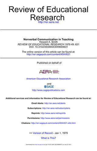 http://rer.aera.net
Research
Review of Educational
http://rer.sagepub.com/content/49/4/631
The online version of this article can be found at:
DOI: 10.3102/00346543049004631
1979 49: 631REVIEW OF EDUCATIONAL RESEARCH
Howard A. Smith
Nonverbal Communication in Teaching
Published on behalf of
American Educational Research Association
and
http://www.sagepublications.com
can be found at:Review of Educational ResearchAdditional services and information for
http://rer.aera.net/alertsEmail Alerts:
http://rer.aera.net/subscriptionsSubscriptions:
http://www.aera.net/reprintsReprints:
http://www.aera.net/permissionsPermissions:
http://rer.sagepub.com/content/49/4/631.refs.htmlCitations:
What is This?
- Jan 1, 1979Version of Record>>
at CAL STATE UNIV SACRAMENTO on July 23, 2013http://rer.aera.netDownloaded from
 