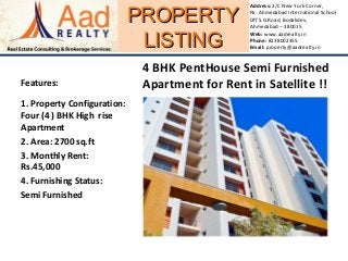 PROPERTYPROPERTY
LISTINGLISTING
Address: 2/C New York Corner,
Nr. Ahmedabad International School
Off S.G.Road, Bodakdev,
Ahmedabad – 380015
Web: www.aadrealty.in
Phone: 8238002355
Email: property@aadrealty.in
Features:
1. Property Configuration:
Four (4 ) BHK High rise
Apartment
2. Area: 2700 sq.ft
3. Monthly Rent:
Rs.45,000
4. Furnishing Status:
Semi Furnished
4 BHK PentHouse Semi Furnished
Apartment for Rent in Satellite !!
 
