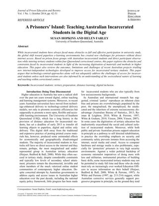 Journal of Prison Education and Reentry
Vol. 1 No. 1, October 2014, pp. 42-51
A Prisoners’ Island: Teaching Australian Incarcerated
Students in the Digital Age
SUSAN HOPKINS AND HELEN FARLEY
University of Southern Queensland, Australia
Abstract
While incarcerated students have always faced many obstacles to full and effective participation in university study,
the global shift toward paperless e-learning environments has created new challenges for prisoners without direct
internet access. Based on prison focus groups with Australian incarcerated students and direct participant observa-
tion while tutoring tertiary students within four Queensland correctional centres, this paper explores the obstacles and
constraints faced by incarcerated students in light of the increasing digitisation of materials and methods in higher
education. This paper also reviews the outcomes, limitations and challenges of recent Australian projects trialling
new internet-independent technologies developed to improve access for incarcerated tertiary students. This paper
argues that technology-centred approaches alone will not adequately address the challenges of access for incarcer-
ated students unless such interventions are also informed by an understanding of the sociocultural nature of learning
and teaching within correctional centres.
Keywords: Incarcerated students; tertiary preparation; distance learning; digital inclusion.
Introduction: Doing Time Disconnected
Higher education in Australia has seen a radical shift
over the past ten years toward digital, online teaching
and learning management systems. Moreover, in recent
years Australian universities have moved from technol-
ogy-enhanced delivery to technology-centred delivery
models, not only to promote economic efficiencies but
supposedly to promote a more open, flexible and acces-
sible learning environment. The University of Southern
Queensland (USQ), which has a long history in the
provision of distance education for incarcerated stu-
dents, has set a deadline of early 2015 to transfer all
learning objects to paperless, digital and online only
delivery. This digital shift away from the traditional
and expensive practice of posting printed course mate-
rials has, however, produced some unintended effects
for economically and geographically disadvantaged
students. The majority of incarcerated students in Aus-
tralia still have no direct access to the internet and they
remain, perhaps, the most marginalised and under-
represented group in Australian tertiary education
(Huijser, Bedford & Bull, 2008). While they often suc-
ceed in tertiary study, despite considerable constraints
and typically low levels of secondary school attain-
ment, prisoners remain the disconnected, invisible and
silent members of the much valorized online student
communities of contemporary higher education. De-
spite concerted attempts by Australian governments to
address equity and access issues in Australian higher
education over the past decade, including the national
equity policy framework, little progress has been made
for incarcerated students who are also typically from
low socioeconomic backgrounds.
As Australian and international research has sug-
gested, criminal ‘justice’ reproduces an inherent class
bias and prisons are overwhelmingly populated by the
poor, the marginalised, the unemployed, the unedu-
cated and the inheritors of extreme socioeconomic dis-
advantage (Australian Bureau of Statistics, 2013; Re-
iman & Leighton, 2010; White & Perrone, 1997;
White & Graham, 2010; Vinson, 2004; Vinson, 2007).
In some cases the digitisation of tertiary education has
inadvertently exacerbated the social and cultural isola-
tion of incarcerated students. Moreover, while both
public and private Australian prisons support education
in principle as a pathway to self directed rehabilitation,
in practice the overriding emphasis on security and
community safety prevents inmates from accessing the
internet, social media and email. Access to computer
hardware and storage media is also problematic, espe-
cially for ‘protection’ prisoners in very high security
environments. Against a wider political backdrop of
economic rationalist imperatives of doing more with
less and utilitarian, instrumental priorities of building
basic skills, some incarcerated tertiary students may not
be permitted to study full time and those who do study
must rely on increasingly over worked Education Offi-
cers to access information on their behalf (Huijser,
Bedford & Bull, 2008; White & Perrone, 1997). As
White and Perrone (1997, pp. 213-214) suggest, while
Australian corrective services generally support pro-
gressive programs in principle, on the ground they tend
Correspondence: Susan Hopkins, Email: susan.hopkins@usq.edu.au
(Accepted: 25 September 2014) ISSN 2387-2306
Except where otherwise noted, content on this site is licensed under a Creative Commons Attribution 4.0 International License.
REFEREED ARTICLE
 