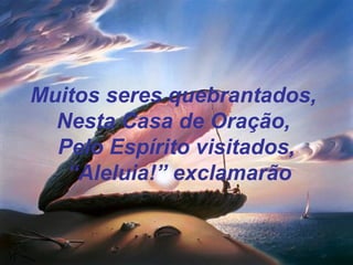 Muitos seres quebrantados,
Nesta Casa de Oração,
Pelo Espírito visitados,
“Aleluia!” exclamarão
 