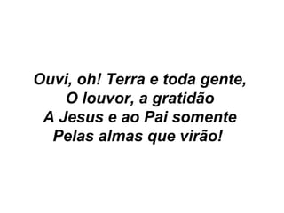 Ouvi, oh! Terra e toda gente,
O louvor, a gratidão
A Jesus e ao Pai somente
Pelas almas que virão!
 