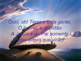 Ouvi, oh! Terra e toda gente,
O louvor, a gratidão
A Jesus e ao Pai somente
Pelas almas que virão!
 